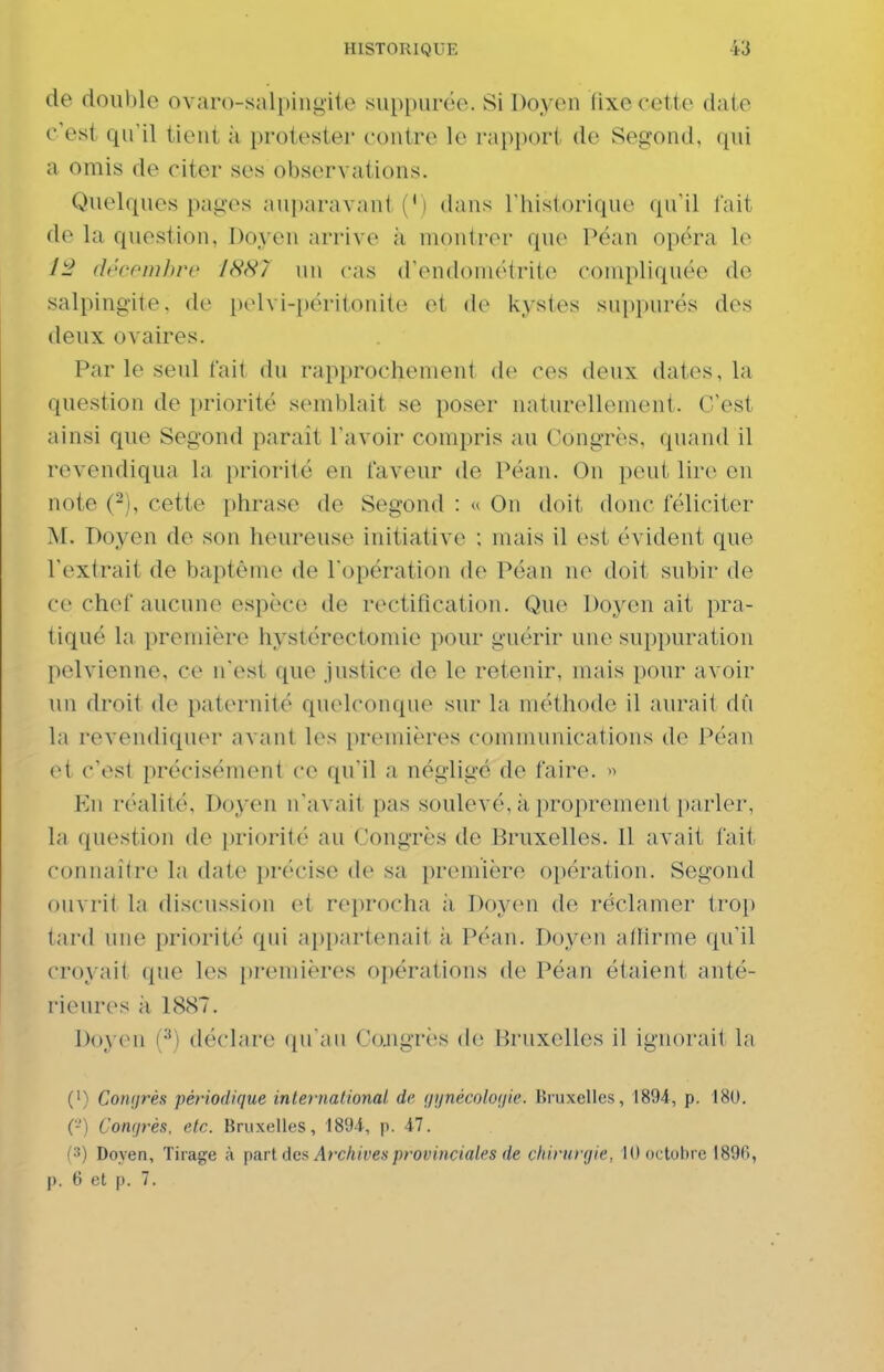 de double ovaro-sali)iiii>il,e sin)[)urëe. Si Doyen lixc cette date c'est qu'il tient k protester contre le rapport de Segond, qui a omis de citer ses observations. Quelques pages auparavant (') dans Thistorique qn'il lait de la question, Doyen arrive à montrer que Péan opéra le 1^ décfmhre 1887 un cas d'endoniétrite compliquée de salpingite, de pelvi-péritonite et de kystes suppures des deux ovaires. Par le seul tait du rapprochement de ces deux dates, la question de priorité semblait se poser naturellement. C'est ainsi que Segond parait l'avoir compris au Congrès, quand il revendiqua la i)riorité en faveur de Péan. On peut lir(>, en note (-), cette phrase de Segond : « On doit donc féliciter M. Doyen de son heureuse initiative ; niais il est évident que l'extrait de baptême de l'opération de Péan ne doit subir de ce chef aucune espèce de rectification. Que Doyen ait pra- tiqué la premièi'e hystérectomie pour guérir une suppuration pelvienne, ce n'est que justice de le retenir, mais pour avoir un droit de paternité quelconque sur la méthode il aurait dû la revendiquer avant les premières communications de Péan et c'est précisément ce qu'il a négligé de faire. >^ En réalité. Doyen n'avait pas soulevé, k proprement parler, la question de [)riorité au Congrès de Bruxelles. Il avait fait connaîire la date précise de sa première opération. Segond ouvrit la discussion et reprocha k Doyen de réclamer trop tard une priorité qui appartenait k Péan. Doyen allirme qu'il croyait que les premières opérations de Péan étaient anté- rieures k 1887. I)oy(Mi i^) déclare (pi au Co.ngrès de Bruxelles il ignorait la (') Conijrès périodique inteinational de, <iynécolo(iie. Bruxelles, 1894, p. 180. (-) Congrès, etc. Bruxelles, 1894, p. 47. (3) Doyen, Tirage à pm l de& Ar-ckivesprovinciales de chirurgie, 10 octobre 189fi, p. 6 et p. 7.