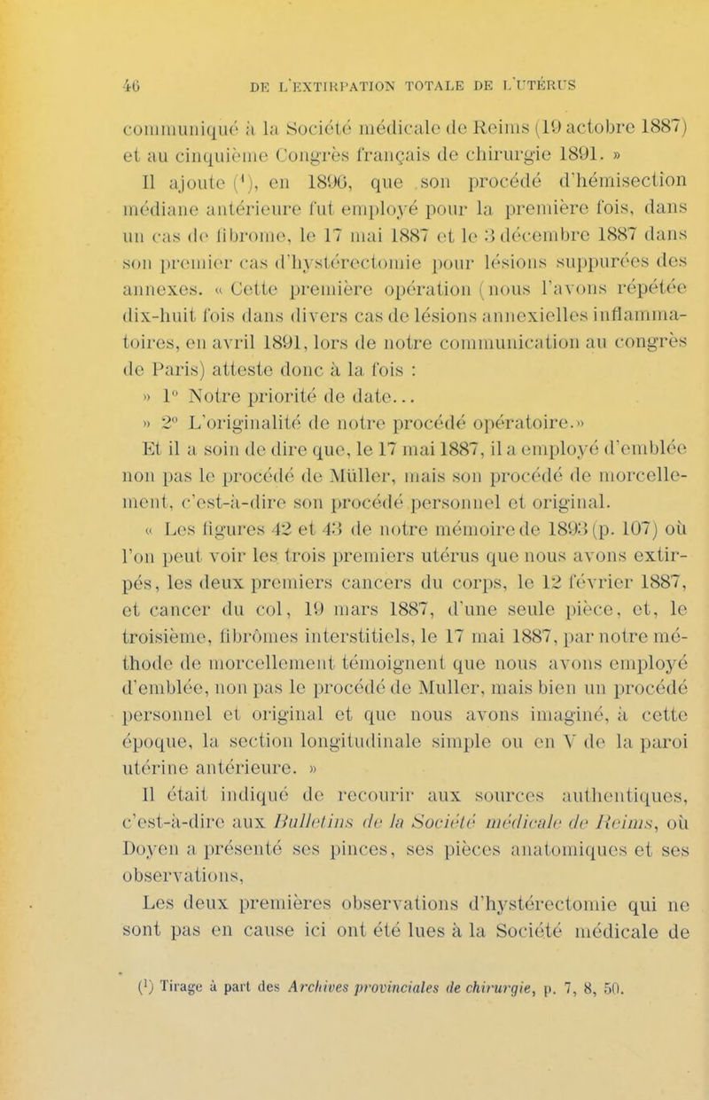 coiuiiiuiiiqué ;i la Société médicale de Reims (lOactobre 1887) et au cinquième Congrès français de chirurgie 1891. » 11 ajoute (^), en 1890, que son procédé d'hémisection médiane antérieure fut employé pour la première fois, dans un cas (le liljr()m(\ le 17 mai 1887 et le :}décembre 1887 dans son [)r('mier cas d'hj'stérectomie pour lésions suppurées des annexes. « Cette première opération (nous l'avons répétée dix-huit fois dans divers cas do lésions annexielles inflamma- toires, en avril 1891, lors de notre communication au congrès de Paris) atteste donc à la fois : » 1 Notre priorité de date... » 2° L'originalit(' de notre procédé opératoire.« Et il a soin de dire que, le 17 mai 1887, il a employé d'emblée non pas le procédé de Mliller, mais son procédé de morcelle- menl, c'est-à-dire son procédé personnel et original. M Les ligures 42 et 43 de notre mémoire de 1893 (p. 107) où l'on peut voir les trois premiers utérus que nous avons extir- pés, les deux premiers cancers du corps, le 12 février 1887, et cancer du col, 19 mars 1887, d'une seule pièce, et, le troisième, fibromes interstitiels, le 17 mai 1887, par notre mé- thode de morcellement témoignent que nous avons employé d'emblée, non pas le procédé de MuUer, mais bien un procédé personnel et original et que nous avons imaginé, à cette époque, la section longitudinale simple ou en V de la paroi utérine antérieure. » 11 était indiqué do recourir aux sources authentiques, - c'est-à-dire aux Bulletins <lv la Société médicnlc de Neinis, où Doyen a présenté ses pinces, ses pièces anatomiques et ses observations. Les deux premières observations d'hystérectomie qui ne sont pas en cause ici ont été lues à la Société médicale de (1) Tirage à part des Archives provinciales de chirurgie, p. 7, 8, 50.