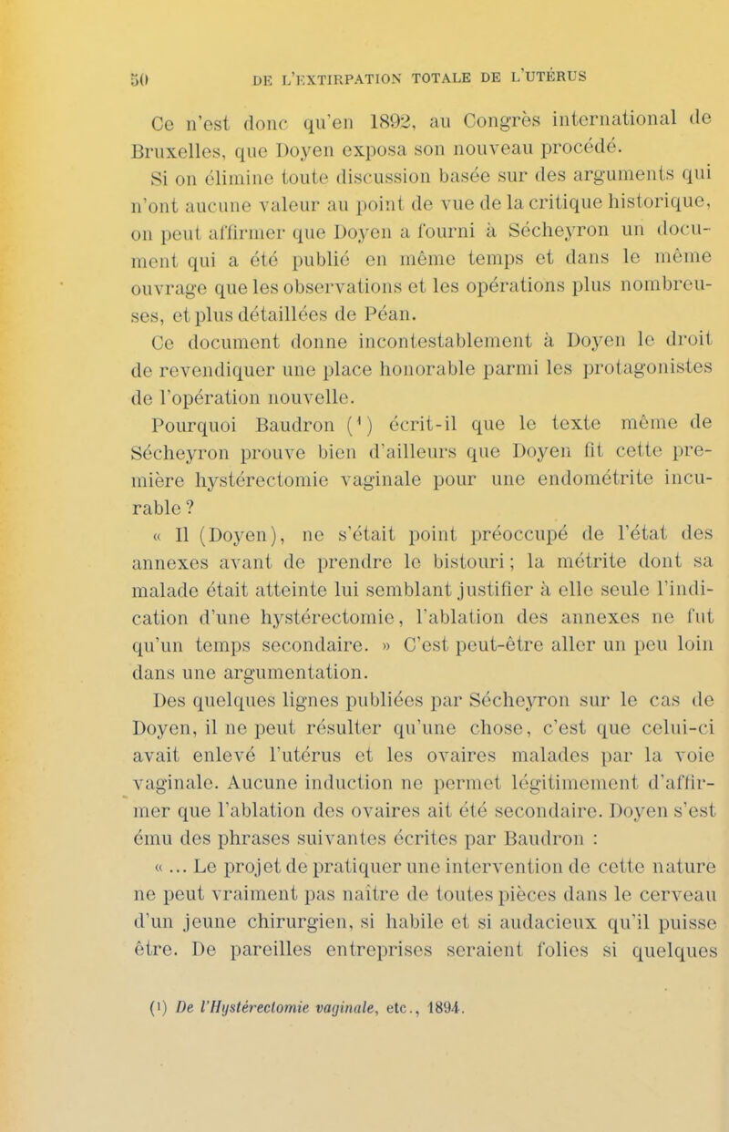 Ce n'est donc qu'en 1892, au Congrès international tle Bruxelles, que Doyen exposa son nouveau procédé. Si on élimine toute discussion basée sur des arguments qui n'ont aucune valeur au point de vue de la critique historique, on peut affirmer que Doyen a fourni à Sécheyron un tlocu- ment qui a été publié en même temps et dans le même ouvrage que les observations et les opérations plus nombreu- ses, et plus détaillées de Péan. Ce document donne incontestablement à Doyen le droit de revendiquer une place honorable parmi les protagonistes de l'opération nouvelle. Pourquoi Baudron {^) écrit-il que le texte même de Sécheyron prouve bien d'ailleurs que Doyen fit cette pre- mière hystérectomie vaginale pour une endométrite incu- rable ? « Il (Doyen), ne s'était point préoccupé de l'état des annexes avant de prendre le bistouri ; la métrite dont sa malade était atteinte lui semblant justifier à elle seule l'indi- cation d'une hystérectomie, l'ablation des annexes no fut qu'un temps secondaire. » C'est peut-être aller un peu loin dans une argumentation. Des quelques lignes publiées par Sécheyron sur le cas de Doyen, il ne peut résulter qu'une chose, c'est que celui-ci avait enlevé l'utérus et les ovaires malades par la voie vaginale. Aucune induction ne permet légitimement d'affir- mer que l'ablation des ovaires ait été secondaire. Doyen s'est ému des phrases suivantes écrites par Baudron : «... Le projet de pratiquer une intervention de cette nature ne peut vraiment pas naître de toutes pièces dans le cerveau d'un jeune chirurgien, si habile et si audacieux qu'il puisse être. De pareilles entreprises seraient folies si quelques