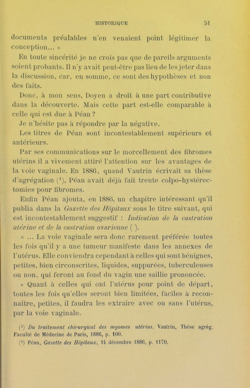 documents préalables n'en venaient point légitimer la conception... » En toute sincérité je ne crois pas que de pareils arguments soient probants. Il n'y avait peut-être pas lieu de les jeter dans la discussion, car, en somme, ce sont des hypothèses et non des faits. Donc, à mon sens, Doyen a droit à une part contributive diins la découverte. Mais cette part est-elle comparable à celle qui est due à Péan ? Je n'hésite pas à répondre par la négative. Les titres de Péan sont incontestablement supérieurs et antérieurs. Par ses communications sur le morcellement des fibromes utérins il a vivement attiré l'attention sur les avantages de la voie vaginale. En 1886, quand Vautrin écrivait sa thèse d'agrégation ('), Péan avait déjà fait trente colpo-hystérec- tomies pour fibromes. Enfin Péan ajouta, en 188G, un chapitre intéressant qu'il publia dans la Gazette des Hôpitaux sous le titre suivant, qui est incontestablement suggestif : Indication de la castration utérine et de la castration ovarienne ( ). « ... La voie vaginale sera donc rarement préférée toutes les fois qu'il y a une tumeur manifeste dans les annexes de l'utérus. Elle conviendra cependant à celles qui sont bénignes, petites, bien circonscrites, liquides, suppurées, tuberculeuses ou non, qui feront au fond du vagin une saillie prononcée. » Quant à celles qui ont l'utérus pour point de départ, toutes les fois qu'elles seront bien limitées, faciles à recon- naître, petites, il faudra les extraire avec ou sans l'utérus, par la voie vaginale. (') Du traitement ctiir-urgical des myomes utérins. Vautrin, Thèse agrég. Faculté de Médecine de Paris, 1886, p. 100. (2) Péan, Gaz-ette des Hôpitaux, 14 décembre 1886, p. 1170.