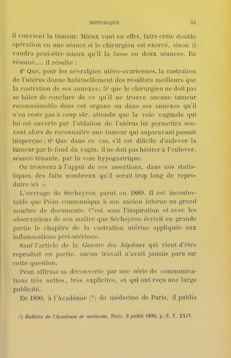 il convient la tumeur. Mieux vaut en etïet, faire cette double opération en une séance si le chirurgien est exercé, sinon il vaudra peut-être mieux qu'il la fasse en doux séances. En résumé,... il résulte : 4° Que, pour les névralgies utéro-ovariennes, la castration de Tutérus donne habituellement des résultats meilleurs que la castration de ses annexes ; 5° que le chirurgien ne doit pas se hâter de conclure de ce qu'il ne trouve aucune tumeur reconnaissable dans cet organe ou tlans ses annexes qu'il n'en reste pas à coup sûr, attendu que la voie vaginale qui lui est ouverte par l'ablation do l'utérus lui permettra sou- vent alors de reconnaître une tumeur qui auparavant passait inaperçue ; G° Que dans ce cas, s'il est dificile d'enlever la tumeur par le fond du vagin, il ne doit pas hésiter à l'enlever, séance ténante, par la voie hypogastrique. On trouvera à l'appui de ces assertions, dans nos statis- tiques, des faits nombreux qu'il serait trop long de repro- duire ici ». L'ouvrage de Sécheyron parut en 1889. Il est incontes- table que Péan communiqua à son ancien interne un grand nombre de documents. C'est sous l'inspiration et avec les observations de son maître que SéchejTon écrivit en grande partie le chapitre de la castration utérine appliquée aux inflammations péri-utérines. Sauf l'article de la Gazette des hôpitaux qui vient d'être reproduit en partie, aucun travail n'avait jamais paru sur cette question. Péan affirma sa découverte par une série de communica- tions très nettes, très explicites, et qui ont reçu une large publicité. En 1800, à l'Académie (') de médecine de Paris, il publia (1) Bulletin de l'Académie de médecine, Paris, 9 juillet 18'J0, p. 0. T. XXIV.