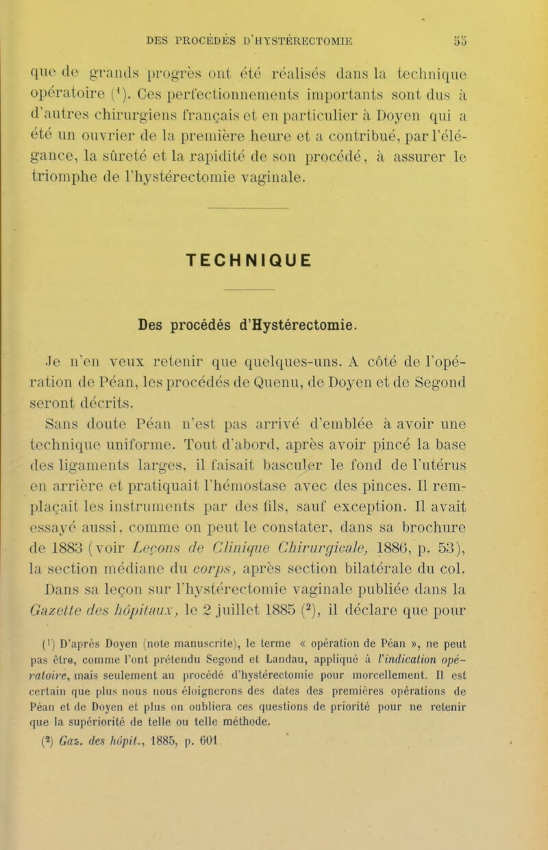 que grands progrès ont été réalisés dans la technique opératoire (^). Ces perfectionnements importants sont dus à d'autres chirurgiens Crançais et en particulier à Doyen qui a été un ouvrier de la première heure et a contribué, par l'élé- gance, la sûreté et la rapidité de son procédé, à assurer le triomphe de l'hystérectomie vaginale. TECHNIQUE Des procédés d'Hystérectomie. Je n'en veux retenir que quelques-uns. A côté de l'opé- ration de Péan, les procédés de Quenu, de Doyen et de Segond seront décrits. Sans doute Péan n'est pas arrivé d'emblée à avoir une technique uniforme. Tout d'abord, après avoir pincé la base des ligaments larges, il faisait basculer le fond de l'utérus on arrière et pratiquait l'hémostase avec des pinces. Il rem- plaçait les instruments par des fils, sauf exception. Il avait essayé aussi, comme on peut le constater, dans sa brochure de 1883 (voir Leçons de Clinique Chirurgicale, 188(>, p. 53), la section médiane du corps, après section bilatérale du col. Dans sa leçon sur l'hystérectomie vaginale publiée dans la Gazette des hôpitaux, le 2 juillet 1885 {^), il déclare que pour (') D'après Doyen (note manuscrite), le terme « opération de Péan », ne peut pas être, comme l'ont prétendu Segond et Landau, appliqué à Vindication opé- raloire, mais seulement au procédé d'hystérectomic pour morcellement. Il est certain que plus nous nous éloignerons des dates des premières opérations de Péan et de Doyen et plus on oubliera ces questions de priorité pour ne retenir que la supériorité de telle ou telle méthode. («) Gaz. des hopil., 1885, p. 601