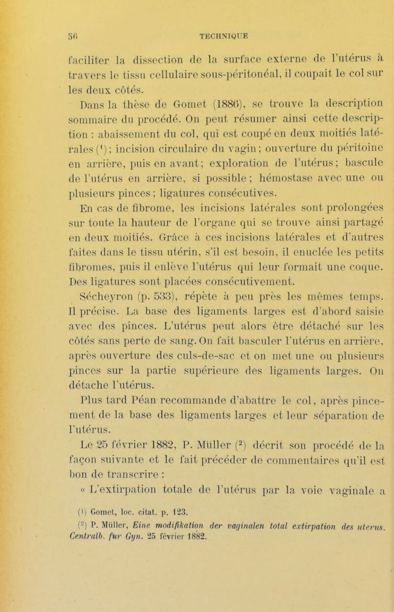 lacililer la dissection de la surface externe de rutériis à travers le tissu cellulaire sous-péritonéal, il coupait le col sur les deux côtés. Dans la thèse de Gomet (1886), se trouve la description sommaire du procédé. On peut résumer ainsi cette descrip- tion : abaissement du col, qui est coupé en deux moitiés laté- rales ('); incision circulaire du vagin; ouverture du péritoine en arrière, puis en avant; exploration de l'utérus; bascule de l'utérus en arrière, si possible ; hémostase avec une ou plusieurs pinces ; ligatures consécutives. En cas de fibrome, les incisions latérales sont prolongées sur toute la hauteur de l'organe qui se trouve ainsi partagé en deux moitiés. Grâce à ces incisions latérales et d'autres faites dans le tissu utérin, s'il est besoin, il enuclée les petits fibromes, puis il enlève l'utérus qui leur formait une coque. Des ligatures sont placées consécutivement. Sécheyron (p. 533), répète à peu près les mêmes temps. Il précise. La base des ligaments larges est d'abord saisie avec des pinces. L'utérus peut alors être détaché sur les côtés sans perte de sang. On fait basculer l'utérus en arrière, après ouverture des culs-de-sac et on met une ou plusieurs pinces sur la partie supérieure des ligaments larges. On détache l'utérus. Plus tard Péan recommande d'abattre le col, après pince- ment de la base des ligaments larges et leur séparation de l'utérus. Le 25 février 1882, P. Miiller {-) décrit son procédé de la façon suivante et le fait précéder de commentaires qu'il est bon de transcrire : « L'extirpation totale de l'utérus par la voie vaginale a (1) Gomet, loc. citât, p. 123. (') P. Miiller, Eiiie modi/ikalion der vaginalen total extirpation des utérus. Cenlmlh. fur Gyn. 25 févrici-1882.