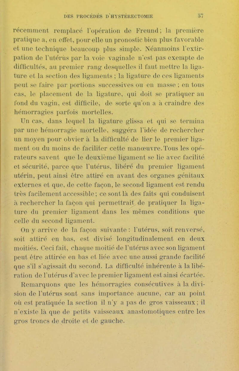 récemment remplatu' rui)ératioii de Freund ; la première pratique a, en ettel , pour elle un pronostic bien plus favorable et une technique beaucoup plus simple. Néanmoins Fextir- pation de Tutérus par la voie vaginale n'est pas exempte de difficultés, au premier rang- desquelles il faut mettre la liga- ture et la section des ligaments ; la ligature do ces ligaments peut se faire par i)ortions successivc^s ou en niasse ; en tous cas, le placement de la ligature, (pii doit se j)ratiquer au fond du vagin, est difficile, de sorte qu'on a ;i craindre des hémorragies parfois mortelles. Un cas, dans lequel la ligature glissa et qui se termina par une hémorragie mortelle, suggéra l'idée de rechercher un moyen pour obvier à la difficulté de lier le premier liga- ment ou du moins de faciliter cette manœuvre.Tous les opé- rateurs savent que le deuxième ligament se lie avec facilité et sécurité, parce que l'utérus, libéré du premier ligament utérin, peut ainsi être attiré en avant des organes génitaux externes et que, de cette façon, le second ligament est rendu très facilement accessible; ce sont là des faits qui conduisent il rechercher la façon qui permettrait de pratiquer la liga- ture du premier ligament dans les mêmes conditions que celle du second ligament. On y arrive de la façon suivante : l'utérus, soit renversé, soii attiré en bas, est divisé longitudinalement en deux moitiés. Ceci fait, chaque moitié de l'utérus avec son ligament peut être attirée en bas et liée avec une aussi grande facilité que s'il s'agissait du second. La difficulté inhérente à la libé- ration de l'utérus d'avec le premier ligament est ainsi écartée. Remarquons que les hémorragies consécutives à la divi- sion de l'utérus sont sans importance aucune, car au point où est pratiquée la section il n'y a j)as de gros vaisseaux; il n'existe là que de petits vaisseaux anastoniotiques entre les gros troncs de droite et de gauche.