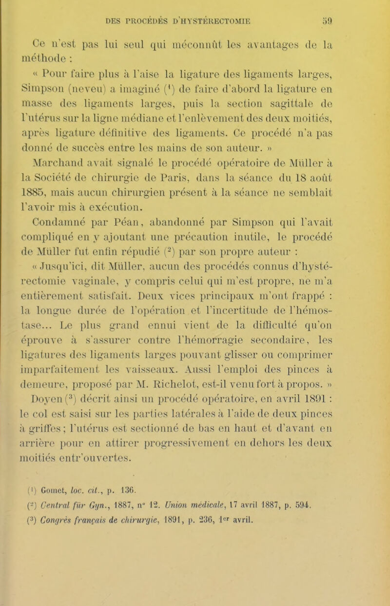 Ce n'est pas lui seul (pii mécoiiiiîii les aviiutagos ilo la méthode : « Pour faire plus à Taise la ligature des ligauieiits larges, Simpson (neveu) a imaginé (^) de l'aire d'abord la ligature en masse des ligaments larges, puis la section sagittale de l'utérus sur la ligne médiane et l'enlèvement des deux moitiés, après ligature délinitive des ligaments. Ce procédé n'a pas donné de succès entre les mains de son auteur. » Marchand avait signalé le procédé opératoire de Millier à la Société de chirurgie de Paris, dans la séance du 18 août 1885, mais aucun chirurgien présent à la séance ne semblait l'avoir mis à exécution. Condamné par Péan, abandonné par Simpson qui l'avait compliqué en y ajoutant une précaution inutile, le procédé de Millier fut enfin répudié (-) par son propre auteur : «Jusqu'ici, dit Millier, aucun des procédés connus d'hysté- rectomie vaginale, y compris celui qui m'est propre, ne m'a entièrement satisfait. Deux vices principaux m'ont frappé : la longue durée de l'opération et l'incertitude de l'hémos- tase... Le plus grand ennui vient de la difïiculté qu'on éprouve à s'assurer contre l'hémorragie secondaire, les ligatures des ligaments larges pouvant glisser ou comprimer imparfaitement les vaisseaux. Aussi l'emploi des pinces à demeure, proposé par M. Richelot, est-il venu fort à propos. » Doyen (^) décrit ainsi un procédé opératoire, en avril 1891 : le col est saisi sur les parties latérales à l'aide de deux pinces il gritï'es; l'utérus est sectionné de bas en haut et d'avant en arrière pour en attirer progressivement en dehors les deux moitiés entr'ouvertes. (') Gomet, loc. cit., p. 136. (•-'j Central fur Gijn., 1887, n 12. Union médicale, 17 avril 1887, p. 594. (3) Congrès français de chirurgie, 1891, p. 236, l^r avril.