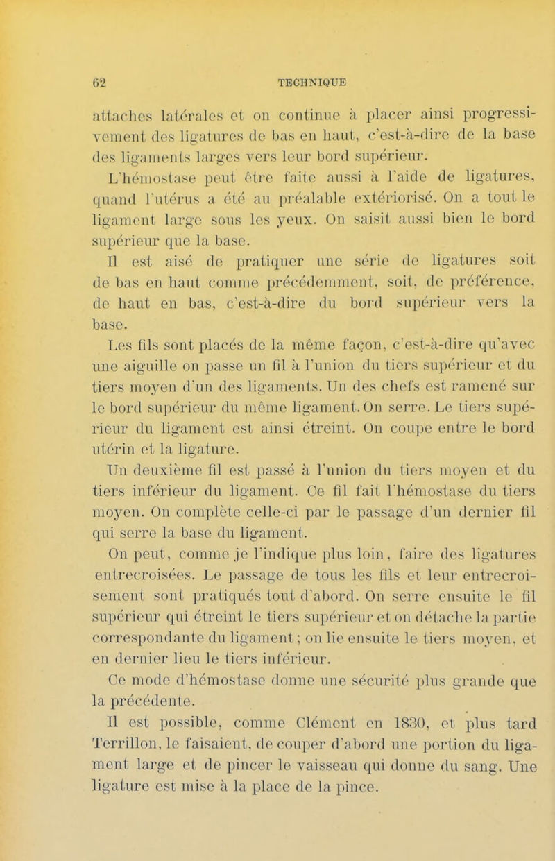 attaches latérales et on continue à placer ainsi progressi- vement des ligatures de bas en haut, c'est-à-dire de la base des ligaments larges vers leur bord supérieur. L'hémostase peut être faite aussi à l'aide de ligatures, quand l'utérus a été au préalable extériorisé. On a tout le ligament large sous les yeux. On saisit aussi bien le bord supérieur que la base. Il est aisé de pratiquer une st'rie de ligatures soit de bas en haut comme précédemment, soit, de préférence, de haut en bas, c'est-à-dire du bord supérieur vers la base. Les fils sont placés de la même façon, c'est-à-dire qu'avec une aiguille on passe un fil à l'union du tiers supérieur et du tiers moyen d'un des ligaments. Un des chefs est ramené sur le bord supérieur du même ligament. On serre. Le tiers supé- rieur du ligament Q^i ainsi étreint. On coupe entre le bord ut€;rin et la ligature. Un deuxième fil est passé à l'union du tiers moyen et du tiers inférieur du ligament. Ce fil fait l'hémostase du tiers moyen. On complète celle-ci par le passage d'un dernier fil qui serre la base du ligament. On peut, comme je l'indique plus loin, faire des ligatures entrecroisées. Le passage de tous les fils et leur entrecroi- sement sont pratiqués tout d'abord. On serre ensuite le fil supérieur qui étreint le tiers supérieur et on détache la partie correspondante du ligament; on lie ensuite le tiers moyen, et en dernier lieu le tiers inférieur. Ce mode d'hémostase donne une sécurité i)lus grande que la précédente. Il est possible, comme Clément en 1830, et plus tard Terrillon, le faisaient, de couper d'abord une portion du liga- ment large et de pincer le vaisseau qui donne du sang. Une ligature est mise à la place de la pince.