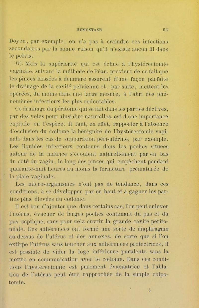 Doyen, par exemple, on n'a pas à craindre ces infections secondaires par la bonne raison qu'il n'existe aucun fil dans le pelvis. />'). Mais la supériorité qui est échue à l'hj^stérectomie vaginale, suivant la méthode dePéan, provient de ce fait que les pinces laissées à demeure assurent d'une façon parfaite le drainage de la cavité pelvienne et, par suite, mettent les opérées, du moins dans une large mesure, à l'abri des phé- nomènes infectieux les plus redoutables. Ce drainage du péritoine qui se lait dans les parties déclives, par des voies pour ainsi dire naturelles, est d'une importance capitale en l'espèce. Il faut, en effet, rapporter à l'absence d'occlusion du cœlome la bénignité de l'hystérectomie vagi- nale dans les cas de suppuration péri-utérine, par exemple. Les liquides infectieux contenus dans les poches situées autour de la matrice s'écoulent naturellement par en bas du côté du vagin, le long des pinces qui empêchent pendant quarante-huit heures au moins la fermeture prématurée de la plaie vaginale. Les micro-organismes n'ont pas de tendance, dans ces conditions, à se développer par en haut et à gagner les par- ties plus élevées du cœlome. Il est bon d'ajouter que. dans certains cas, l'on peut enlever l'utérus, évacuer de larges poches contenant du pus et du pus septique, sans pour cela ouvrir la grande cavité périto- néale. Des adhérences ont formé une sorte de diaphragme au-dessus de l'utérus et des annexes, de sorte que si l'on extirpe l'utérus sans toucher aux adhérences protectrices, il est possible de vider la loge inférieure purulente sans la mettre en communication avec le cœlome. Dans ces condi- tions l'hystérectomie est purement évacuatrice et Tabla- tion de l'utérus peut être rapprochée de la simple colpo- tomie.