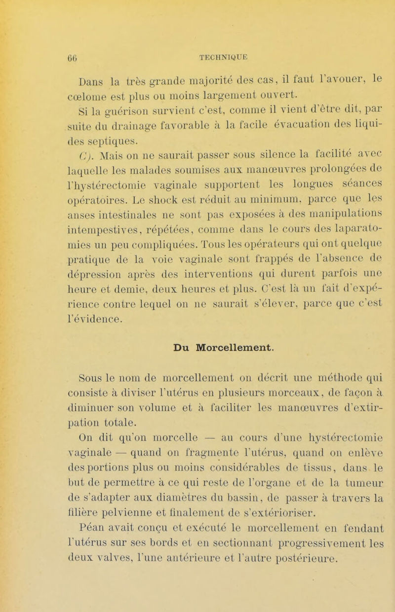 Dans la très grande majorité des cas, il faut l'avouer, le cœlome est plus ou moins largement ouvert. Si la guérison survient c'est, comme il vient d'être dit, par suite du drainage favorable à la facile évacuation dos liqui- des septiques. C). Mais on ne saurait passer sous silence la facilité avec laquelle les malades soumises aux manœuvres prolongées de riiystérectomie vaginale supportent les longues séances opératoires. Le shock est réduit au minimum, parce que les anses intestinales ne sont pas exposées à des manipulations intempestives, répétées, comme dans le cours des laparato- mies un peu compliquées. Tous les opérateurs qui ont quelque pratique de la voie vaginale sont frappés de l'absence de dépression après des interventions qui durent parfois une heure et demie, deux heures et plus. C'est là un fait d'expé- rience contre lequel on ne saurait s'élever, parce que c'est l'évidence. Du Morcellement. Sous le nom de morcellement on décrit une méthode qui consiste à diviser l'utérus en plusieurs morceaux, de façon ;i diminuer son volume et à faciliter les manœuvres d'extir- pation totale. On dit qu'on morcelle — au cours d'une hystérectomie vaginale — quand on fragmente l'utérus, quand on enlève des portions plus ou moins considérables de tissus, dans le but de permettre à ce qui reste de l'organe et de la tumeur de s'adapter aux diamètres du bassin, de passer à travers la filière pelvienne et finalement de s'extérioriser. Péan avait conçu et exécuté le morcellement en fendant l'utérus sur ses bords et en sectionnant progressivement les deux valves, l'une antérieure et l'autre postérieure.