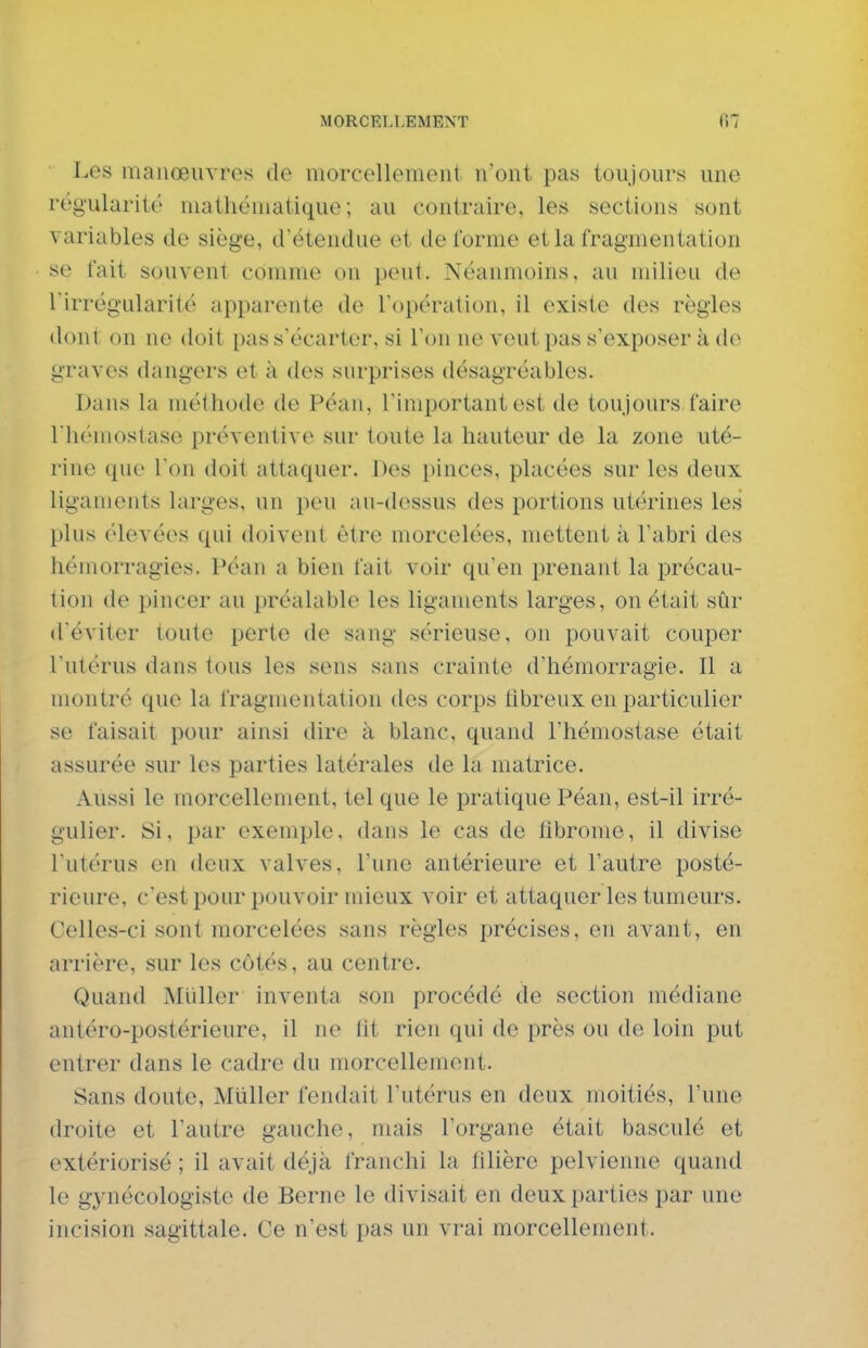 Les manœuvres de morcellement n'ont pas toujours une régularité mathématique; au contraire, les sections sont variables de siège, d'étendue et de l'orme et la fragmentation se fait souvent comme on peut. Néanmoins, au milieu de l'irrégularité apparente de l'opération, il existe des règles dont on ne doit pas s'écarter, si l'on ne veut pas s'exposer à de graves dangers et à des surprises désagréables. Dans la méthode de Péan, l'important est de toujours faire riiémostase préventive sur toute la hauteur de la zone uté- rine que Ton doit attaquer. Des pinces, placées sur les deux ligaments larges, un peu au-dessus des portions utérines les plus élevées qui doivent être morcelées, mettent ;i l'abri des hémorragies. Péan a bien fait voir qu'en prenant la précau- tion de pincer au préalable les ligaments larges, on était sûr d'éviter toute perte de sang sérieuse, on pouvait couper l'utérus dans tous les sens sans crainte d'hémorragie. Il a montré que la fragmentation des corps fibreux en particulier se faisait pour ainsi dire à blanc, quand l'hémostase était assurée sur les parties latérales de la matrice. Aussi le morcellement, tel que le pratique Péan, est-il irré- gulier. Si, par exemple, dans le cas de fibrome, il divise l'utérus en deux valves, l'une antérieure et l'autre posté- rieure, c'est pour pouvoir mieux voir et attaquer les tumeurs. Celles-ci sont morcelées sans règles précises, en avant, en arrière, sur les côtés, au centre. Quand Millier inventa son procédé de section médiane antéro-postérieure, il no lit rien qui de près ou de loin put entrer dans le cadre du morcellement. Sans doute, Miiller fendait l'utérus en deux moitiés, l'une droite et l'autre gauche, mais l'organe était basculé et extériorisé ; il avait déjà franchi la filière pelvienne quand le gynécologiste de Berne le divisait en deux parties par une incision sagittale. Ce n'est pas un vrai morcellement.