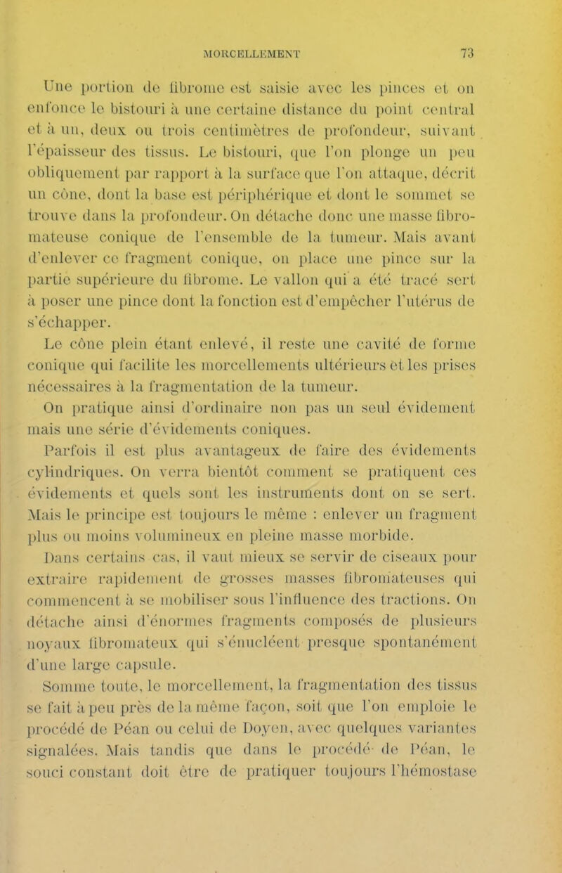 Une porlioii de libroiiic est saisie avec les pinces et on enfonce le bistonri à nne certaine distance du point central et à un, deux ou trois centimètres do profondeur, suivant répaisseur des tissus. Le bistouri, (lue l'on plonge un peu obliquement par rapport à la surface que Ton atta(pie, décrit un cône, dont la base est périphérique et dont le sommet se trouve dans la profondeur. On détache donc une masse fibro- mateuse conique de l'ensemble de la tumeur. Mais avant d'enlever ce fragment conique, on ])lace nne pince sur la partie supérieure du fibrome. Le vallon qui a été tracé sert à poser une pince dont la fonction est d'empêcher l'utérus de s'échapper. Le cône plein étant enlevé, il reste une cavité de forme conique qui facilite les morcellements ultérieurs et les prises nécessaires à la fragmentation de la tumeur. On pratique ainsi d'ordinaire non pas un seul évidement mais une série d'évidements coniques. Parfois il est plus avantageux de faire des évidements cylindriques. On verra bientôt comment se pratiquent ces évidements et quels sont les instruments dont on se sert. Mais le principe est toujours le même : enlever un fragment plus ou moins volumineux en pleine masse morbide. Dans certains cas, il vaut mieux se servir de ciseaux ])our extraire rapideuKMit de grosses masses fibromateuses ([ui commencent à se mobiliser sous l'influence des tractions. On détache ainsi d'énormes fragments composés de idusienrs noyaux libromateux qui s'énucléent presque spontanément d'une large capsule. Somme toute, le morcellement, la fragmentation des tissus se fait à peu près de la môme façon, soil que l'on emploie le procédé de Péan ou celui de Doyeii, avec quelques vnriantc^s signalées. Mais tandis que dans le procédé de Péan, le souci constant doit être de pratiquer tonjours l'hémostase