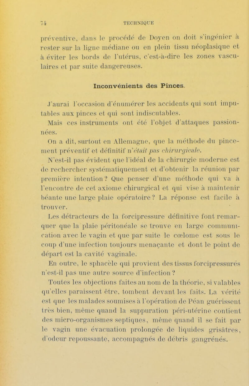 préventive, dans le procédé do Doyen on doit s'ingénier à rester sur la ligne médiane on en plein tissu néoplasique et à éviter les bords de l'utérus, c'est-à-dire les zones vascu- laires et par suite dangereuses. Inconvénients des Pinces. J'aurai l'occasion d'énumérer les accidents qui sont impu- tables aux pinces et qui sont indiscutables. Mais ces instruments ont été l'objet d'attaques passion- nées. On a dit, surtout en Allemagne, que la méthode du pince- ment préventif et définitiC vCrtait pas chirurgicale. N'est-il pas évident que l'idéal de la chirurgie moderne est de rechercher systématiquement et d'obtenir la réunion par première intention? Que penser d'une méthode qui va à rencontre de cet axiome chirurgical et qui vis(> à maintenir béante une large plaie opératoire ? La réponse est facile à trouver. Les détracteurs de la forcipressure définitive font remar- quer que la plaie péritonéale se trouve en large communi- cation avec le vagin et que par suite le cœlome est sous le coup d'une infection toujours menaçante et dont le point de départ est la cavité vaginale. ¥a\ outre, le sphacèle qui provient des tissus forcipressurés n'est-il pas une autre source d'infection ? Toutes les objections faites au nom de la théorie, si valables qu'elles paraissent être, tombent devant les faits. La vérité est que les malades soumises à l'opération de Péan guérissent très bien, même quand la suppuration péri-utérine contient des micro-organismes septiques, même quand il se fait par le vagin une évacuation prolongée de liquides grisâtres, d'odeur repoussante, accompagnés de débris gangrénés.