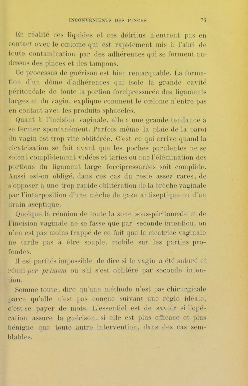 En réalité ces liquides oi ces (létrilus ireiiiiciil i)as eu contact avec le cœlome qui est rapidement mis ii Tabri de toute contamination par des adhérences qui se forment au- dessus des pinces et des tampons. Ce processus de guérison est bien remarquable. La forma- tion (Tun dôme d'adhérences qui isole la grande cavité péritonéale de toute la portion forcipressurée des ligaments larges et du vagin, explique coninieiil le cœlome n'entre pas en contact avec les produits sphacélés. Quant à l'incision vaginale, elle a une grande tendance à s(> fermer spontanément. Parfois môme la [)laie de la paroi du vagin est trop vite oblitérée. C'est ce qui arrive quand la cicatrisation se fait avant que les poches purulentes no se soient complètement vidées et taries ou que l'éléminatioii des portions du ligament large forcipressurées soit complète. Aussi est-on obligé, dans ces cas du reste assez rares, de s'opposer à une trop rapide oblitération de la brèche vaginale par l'interposition d'une mèche de gaze antiseptique ou d'un drain aseptique. Quoique la réunion de toute la zone sous-péritonéale et de l'incision vaginale ne se fasse que par seconde intention, on n(Mi est pas moins frappé de ce fait que la cicatrice vaginale ne tarde pas ;i être souple, mobile sur les parties pro- fondes. Il est [)arfois impossible de dire si le vagin a été suturé et iH'uiii lier priiimm ou s'il s'esi oblitéré par seconde inten- tion. Somme toute, dire qu'une méthode n'est pas chirurgicale parce qu'elle n'est pas conçue suivant une règle idéale, c'est se payer de mots. L'essentiel (ïsI de savoir si l'opé- ration assure la guérison, si elle est i)lus eflicace et plus bénigne que toute autre intervention, dans des cas sem- blables.