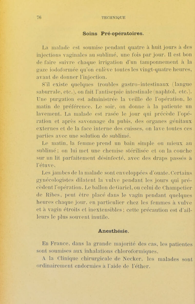 Soins Pré opératoires. L;i innl.ulc rs{ soumise pondant quatre à huit jours à des injections vaginales au sublimé, une fois par jour. Il est bon de Caire suivre chaque irrigation d'un tamponnement à la gaze iodorormée qu'on enlève louies les vingt-quatre heures, avant de (lonn(T l'injection. S'il existe quehpu's <roubles gaslro-intestinaux (langue saburrale, etc.), on fait l'antisepsie intestinale (naphtol, etc.). Vuv purgation est achninistrëe la veille de l'opération, le malin de préférence. Le soir, on donne à la patiente un lavemenl. I.a malade est rasée le jour qui précède l'opé- ration et après savonnage du pubis, des organes génitaux externes et de la face interne des cuisses, on lave toutes ces parties avec une solution de sublimé. Le matin, la femme })rend un bain simple ou mieux au sublimé; on lui mot une chemise stérilisée et ou la couche sui- un lit parfaitement désinfecté, avec des drajjs passés à rétuve; Les jambes de la malade sont enveloppées d'ouate. Certains gynécologistes dilatent la vidv(> pendant l(\s jours qui pré- cèdent roi)ératiou. Le ballon deGariel,ou celui de Champetier de Ribes, peut être jdacé dans le vagin pendant quelques heures chaque joui-, ou particulier chez les femmes ;i vulve et à vagin étroits et iu(^xtensibles ; cette précaution est d'ail- leurs le plus souvent inutile. Anesthésie. En France, dans la grande majorité des cas, les patientes sont soumises aux inhalations chloroformiques. A la Clinique chirurgicah» de Necker, les malades sont ordinairement endormies à l'aide de Téther.