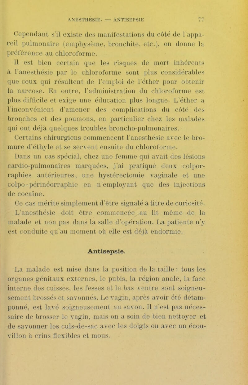 AN'F.STIIESIE. — AXTISRPSIK Copendant s'il existe des manireslations du côté de l'appa- reil pulmonaire (euiphysènie, bronchile. etc.)i ou duuue la préieronce au chloroforme. . Il est bien certain que les risques de mort inhérents ;i Tanesthésie par le chloroforme sont i)lus considérabk^s que ceux qui résultent de l'emploi de l'éther pour obtenir la narcose. En outre, Tadministration du chloroforme est plus difficile et exige une éducation plus longue. L'éther a l'inconvénient d'amener des complications du côl('- (h^s bronches et des poumons, en particulier chez les malades qui ont déjà quelques troubles broncho-pulmonaires. ■ Certains chirurgiens commencent l'anesthésie avec le bro- mure d'éthyle et se servent ensuite du chloroforme. Dans un cas spécial, chez une femme qui avait des lésions cardio-pulmonaires marquées, j'ai pratiqué deux colpor- raphies antérieures, une hystérectomie vaginale et une colpo-périnéorraphie en n'employant que des injections de cocaïne. Ce cas mérite simplement d'être signalé à titre de curiosité. L'anesthésie doit être commencée au lit même de la malade et non pas dans la salle d'opération. La patiente n'y est conduite qu'au moment oîi elle est déjà endormie. Antisepsie. La malade est mise dans la position de la taille : tous les organes génitaux externes, le pubis, la région anale, la face interne des cuisses, les fesses et le bas ventre sont soigneu- sement brossés et savonnés. Le vagin, après avoir été détam- ponné, est lavé soigneusement au savon. Il n'est pas néces- saire de brosser le vagin, mais on a soin de bien nettoyer et de savonner les culs-de-sac avec les doigts ou avec un écou- villon à crins flexibles et mous.