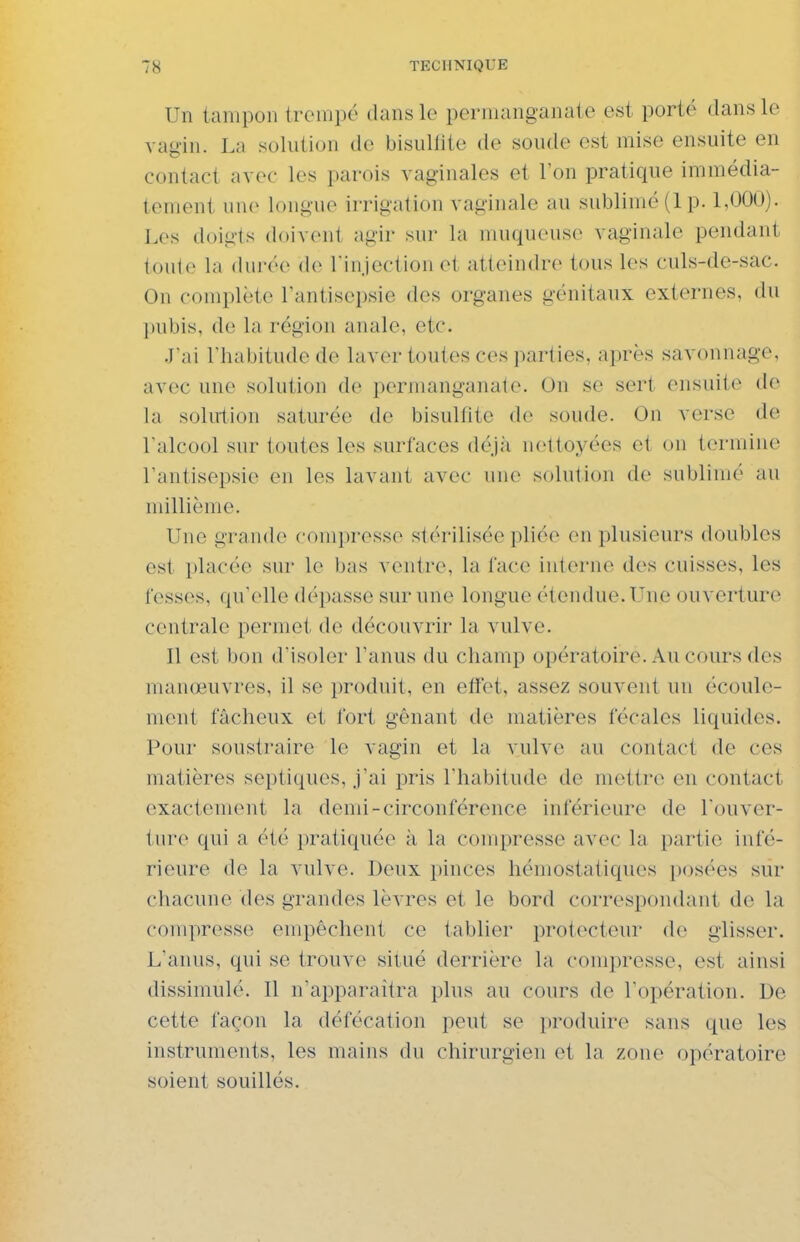 Un tampon trempé clans le permanganate est porté dans le vagin. La solution de bisullite de soude est mise ensuite en contact avec les parois vaginales et l'on pratique immédia- tement une longue irrigation vaginale au sublimé (1 p. 1,000). Los doigts (loivciil agir sur la muqueuse vaginale pendant (outo la durée de rinjection et atteindre tous les culs-de-sac. On complète Tantisepsie des organes génitaux externes, du pubis, de la région anale, etc. J'ai l'habitude de laver toutes ces parties, après savonnage, avec une solution de permanganate. On se sert ensuite de la solution saturée de bisulfite de soude. On verse de ralcool sur toutes les surfaces déjii nettoyées et on termine Fantisepsie en les lavant avec une solution de sublimé au millième. Une grande compresse stérilisée pliée en plusieurs doubles est placée sur le bas ventre, la lace interne des cuisses, les fesses, qu'elle dépasse sur une longue étendue. T^ue ouverture centrale permet de découvrir la vulve. Il est bon d'isoler l'anus du champ opératoire. Au cours des manœuvres, il se produit, en effet, assez souvent un écoule- ment fâcheux et fort gênant de matières fécales liquides. Pour soustraire le vagin et la vulve au contact de ces matières septiques, j'ai pris l'habitude de mettre en contact exactement la demi-circonférence inférieure de Touver- ture qui a été pratiquée à la compresse avec la partie infé- rieure de la vulve. Deux pinces hémostatiques posées sur chacune des grandes lèvres et le bord correspondant de la compresse empêchent ce tablier protecteur de glisser. L'anus, qui se trouve situé derrière la compresse, est ainsi dissimulé. Il n'apparaîtra plus au cours de l'opération. De cette façon la défécation peut se produire sans que les instruments, les mains du chirurgien et la zone opératoire soient souillés.