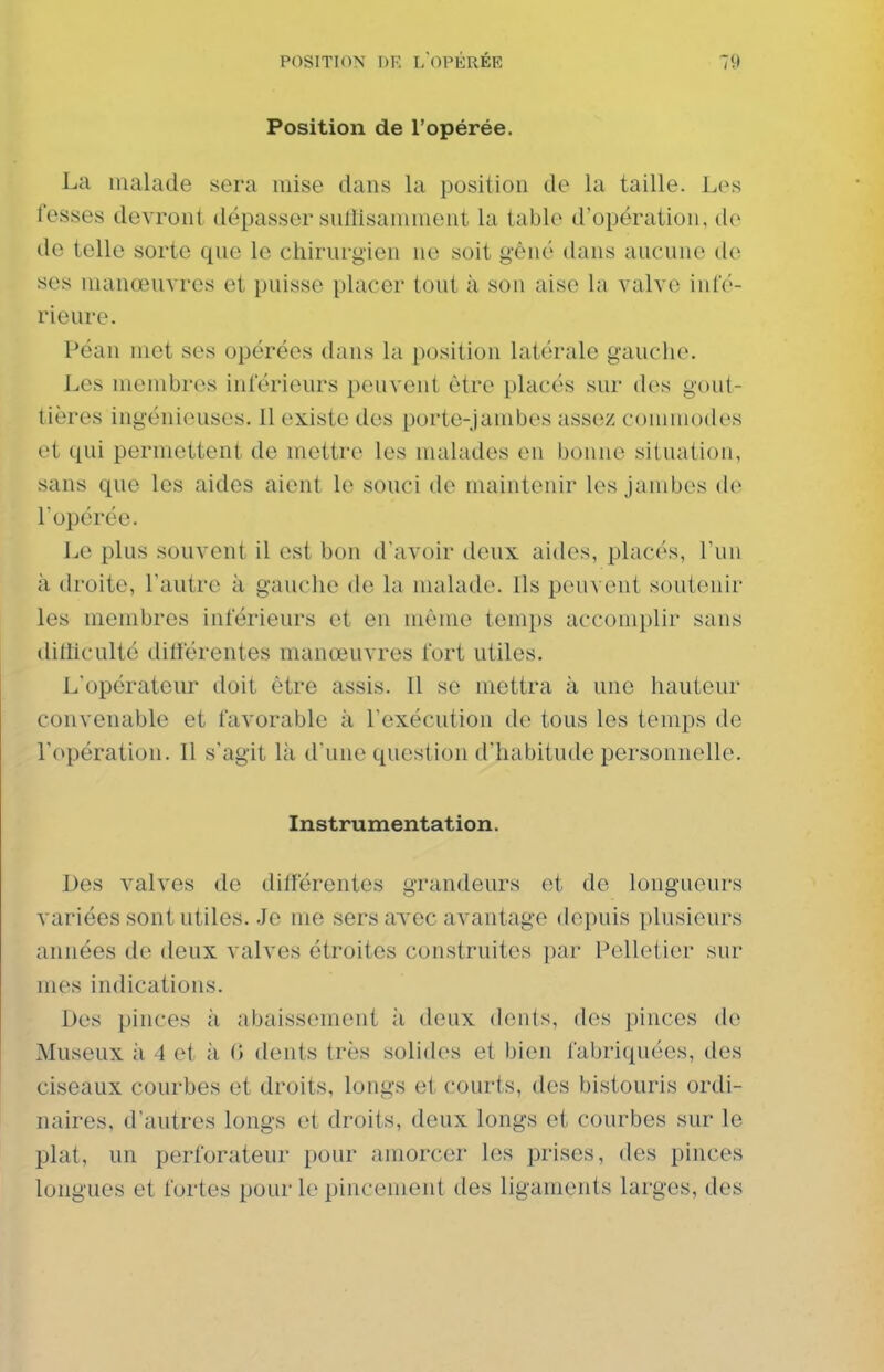 Position de l'opérée. La malade sera mise dans la position de la taille. Les fesses devront dépasser sulïisamment la table d'opération, de de telle sorte que le chirurg-ien ne soit gêné dans aucune de ses manœuvres et puisse placer tout à son aise la valve in(V>- rieure. Péan met ses opérées dans la position latérale gauche. Les membres inférieurs peuvent être placés sur des gout- tières ingénieuses. Il existe des porte-jambes assez commodes et qui permettent de mettre les malades en bonne situation, sans que les aides aient le souci de maintenir les Jambes de l'opérée. Le plus souvent il est bon d'avoir deux aides, placés, l'un à droite, l'autre à gauche de la malade. Ils peuvent soutenir les membres inférieurs et en même temps accomplir sans dilliculté différentes manœuvres fort utiles. L'opérateur doit être assis. Il se mettra à une hauteur convenable et favorable à l'exécution de tous les temps de l'opération. Il s'agit là d une question d'habitude personnelle. Instrumentation. Des valves de différentes grandeurs et de longueurs variées sont utiles. Je me sers avec avantage depuis plusieurs années de deux valves étroites construites par Pelletier sur mes indications. Des pinces à abaissement à deux dents, des pinces de Museux à 4 et ii 0 dents très solides et bien fabriquées, des ciseaux courbes et droits, longs et courts, des bistouris ordi- naires, d'autres longs et droits, deux longs et courbes sur le plat, un perforateur pour amorcer les prises, des pinces longues et fortes pour le pincement des ligaments larges, des