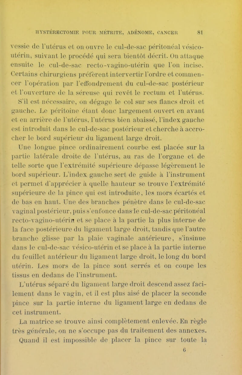 vossie tic rutérus et ou ouvre le cul-de-sac përitouéal vésico- utériii, suivaut le procédé qui sera Vjientôt décrit. Ou attaque ensuite le cul-de-sac recto-vag'iuo-utérin que Ton incise. Certains chirurgiens préfèrent intervertir Tordre et commen- cer Topération par refibudreuieut du cul-de-sac postérieur et l'ouverture de la séreuse qui revêt le rectum et l'utérus. S'il est n(''cessaire, on dégage le col sur ses tiancs droit et gauche. Le péritoine étant donc largement ouvert en avant et en arrière de l'utérus, l'utérus bien abaissé, l'index gauche est introduit dans le cul-de-sac postérieur et cherche à accro- cher le bord supérieur du ligament large droit. Une longue pince ordinairement courbe est placée sur la l)artie latérale droite de l'utérus, au ras do l'organe et de telle sorte que l'extrémité supérieure dépasse légèrement le bord supérieur. L'index gauche sert de guide à l'instrument et permet d'apprécier à quelle hauteur se trouve l'extrémité supérieure de la pince qui est introduite, les mors écartés et de bas en haut. Une des branches pénètre dans le cul-de-sac vaginal postérieur, puis s'enfonce dans le cul-de-sac péritonéal recto-vagino-utérin et se place k la partie la plus interne de la face postérieure du ligament large droit, tandis que l'autre branche glisse par la plaie vaginale antérieure, s'insinue dans le cul-de-sac vésico-utérin etseplaceà la partie interne du feuillet antérieur du ligament large droit, le long du bord utérin. Les mors de la pince sont serrés et on coupe les tissus en dedans de l'instrument. L'utérus séparé du ligament large droit descend assez faci- lement dans le vagin, et il est plus aisé de placer la seconde pince sur la partie interne du ligament large en dedans de cet instrument. La matrice se trouve ainsi complètement enlevée. En règle très générale, on ne s'occupe pas du traitement des annexes. Quand il est impossible de placer la pince sur toute la 0