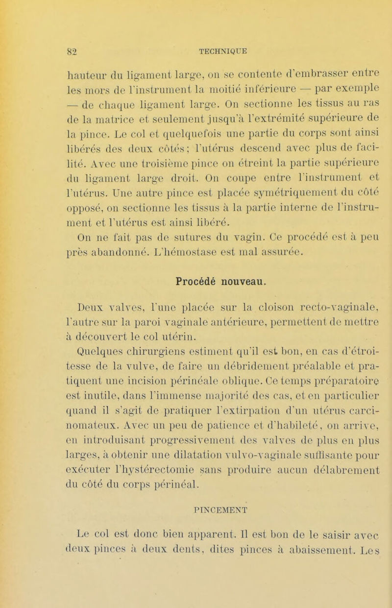 hauteur du ligament large, un se contente d'embrasser entre les mors de l'instrument la moitié intérieure — par exemple — de chaque ligament large. On sectionne les tissus au ras de la matrice et seulement jusqu'à l'extrémité supérieure de la pince. Le col et quelquefois une partie du corps sont ainsi libérés des deux côtés; l'utérus descend avec plus de faci- lité. Avec une troisième pince on étrcint la partie supérieure tlu ligament large droit. On coupe entre l'instrument et l'utérus. Une autre pince est placée symétriquement du côté opposé, on sectionne les tissus à la partie interne do l'instru- ment et l'utérus est ainsi libéré. On ne fait pas de sutures du vagin. Ce procédé est à peu près abandonné. L'hémostase est mal assurée. Procédé nouveau. Deux valves, l'une placée sur la cloison recto-vaginale, l'autre sur la paroi vaginale antérieure, permettent de mettre à découvert le col utérin. Quelques chirurgiens estiment qu'il est bon, en cas d'étroi- tesse de la vulve, de faire un débridenient préalable et pra- tiquent une incision périnéale oblique. Ce temps préparatoire est inutile, dans l'immense majorité dos cas, et en particulier quand il s'agit de pratiquer l'extiri^ation d'un utérus carci- nomateux. Avec un peu de patience oi d'habileté, on arrive, en introduisant progressivement des valves de plus en plus larges, à obtenir une dilatation vulvo-vaginale sullisante pour exécuter l'hystérectomie sans produire aucun délabrement du côté du corps périnéal. PINCEMENT Le col est donc bien apparent. 11 est bon de le saisir avec deux pinces à deux dents, dites pinces à abaissement. Les