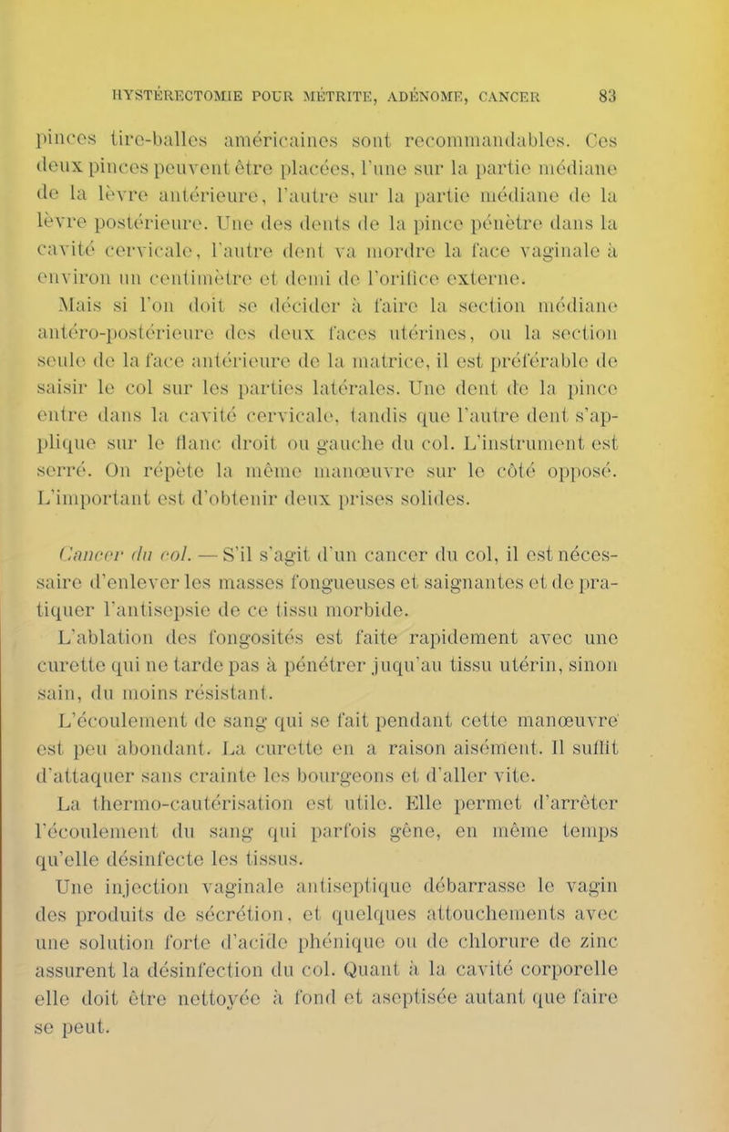 pinces liro-ballos américaines sont recommandables. Ces deux pinces peuvent être placées, l'une sur la partie médiane de la lèvre antérieure, Tautre sur la partie médiane de la lèvre postérieure. Une des dents de la pince pénètre dans la cavité cervicale, l'autre dent va mordre la l'ace vaginale k environ un centimètre et demi de rorifice externe. Mais si l'on doit se décider à l'aire la section médiane antéro-postérieure des deux faces utérines, ou la section seule de la face antérieure de la matrice, il est préférable do saisir le col sur les parties latérales. Une dent de la pince entre dans la cavité cervicale, tandis que l'autre dent s'ap- plique sur le flanc droit ou gauche du col. L'instrument est serré. On répète la même manœuvre sur le côté opposé. L'important est d'obtenir deux prises solides. (Inneoi' du col. —S'il s'agit d'un cancer du col, il est néces- saire d'enlever les masses fongueuses et saignantes et de pra- tiquer l'antisepsie de ce tissu morbide. L'ablation des fongosités est faite rapidement avec une curette qui ne tarde pas à pénétrer juqu'au tissu utérin, sinon sain, du moins résistant. L'écoulement de sang qui se fait pendant cette manœuvre est peu abondant. La curette en a raison aisément. Il sutllt d'attaquer sans crainte les bourgeons et d'aller vite. La thermo-cautérisation est utile. Elle permet d'arrêter l'écoulement du sang qui parfois gêne, en même temps qu'elle désinfecte les tissus. Une injection vaginale antiseptique débarrasse le vagin des produits de sécrétion, et quelques attouchements avec une solution forte d'acide phénique ou do chlorure de zinc assurent la désinfection du col. Quant à, la cavité corporelle elle doit être nettoyée à fond et aseptisée autant que faire se peut.