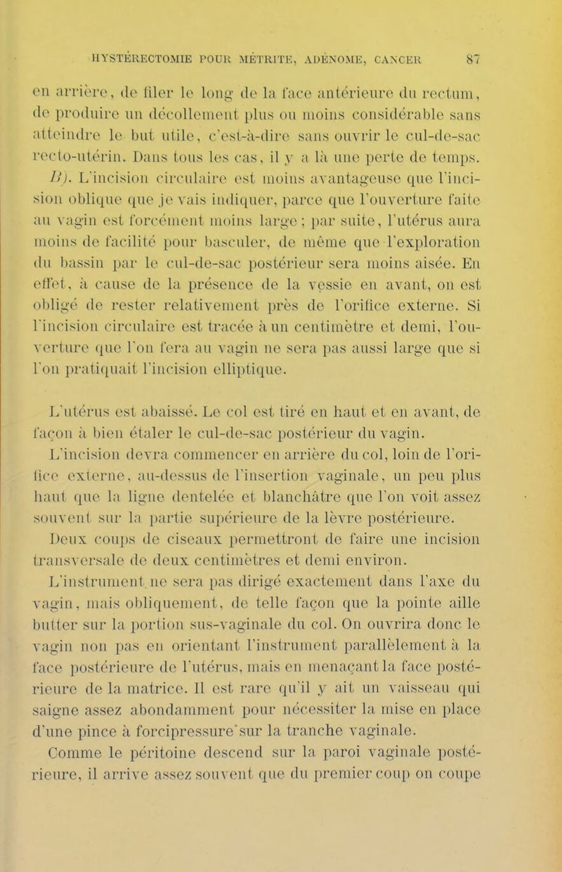 en arrière, de filer le long de la face antérieure du rectum, de produire un décollement plus ou moins considérable sans atteindre le but utile, c'est-à-dire sans ouvrir le cul-de-sac recto-utérin. Dans tous les cas, il y a là une perte de temps. 11). Llncision circulaire est moins avantageuse que l'inci- sion oblique que je vais indiquer, parce que l'ouverture faite au vagin est forcément moins large ; par suite, l'utérus aura moins de facilité pour basculer, de même que l'exploration du bassin par le cul-de-sac postérieur sera moins aisée. En effet, à cause de la présence de la vessie en avant, on est obligé de rester relativement près de l'orifice externe. Si l'incision circulaire est tracée à un centimètre et demi, l'ou- verture que l'on fera au vagin ne sera pas aussi large que si I on ju-atiquait l'incision elliptique. L'utérus est abaissé. Le col est tiré en haut et en avant, de façon à bien étaler le cul-de-sac postérieur du vagin. L'incision devra commencer en arrière du col, loin de l'ori- tico exlerne, au-dessus de l'insertion vaginale, un peu plus haut que la ligne dentelée et blanchâtre que l'on voit assez souvent sur la i)artie supérieure de la lèvre postérieure. Deux coups de ciseaux permettront de faire une incision transversale de deux centimètres et demi environ. L'instrument.ne sera pas dirigé exactement dans l'axe du vagin, mais obliquement, de telle façon que la pointe aille butter sur la portion sus-vaginale du col. On ouvrira donc le vagin non pas en orientant l'instrument parallèlement à la face postérieure de l'utérus, mais en menaçant la face posté- rieure de la matrice. Il est rare qu'il y ait un vaisseau (pii saigne assez abondamment pour nécessiter la mise en place d'une pince à forcipressure'sur la tranche vaginale. Comme le péritoine descend sur la paroi vaginale posté- rieure, il arrive assez souvent que du premier coup on coupe