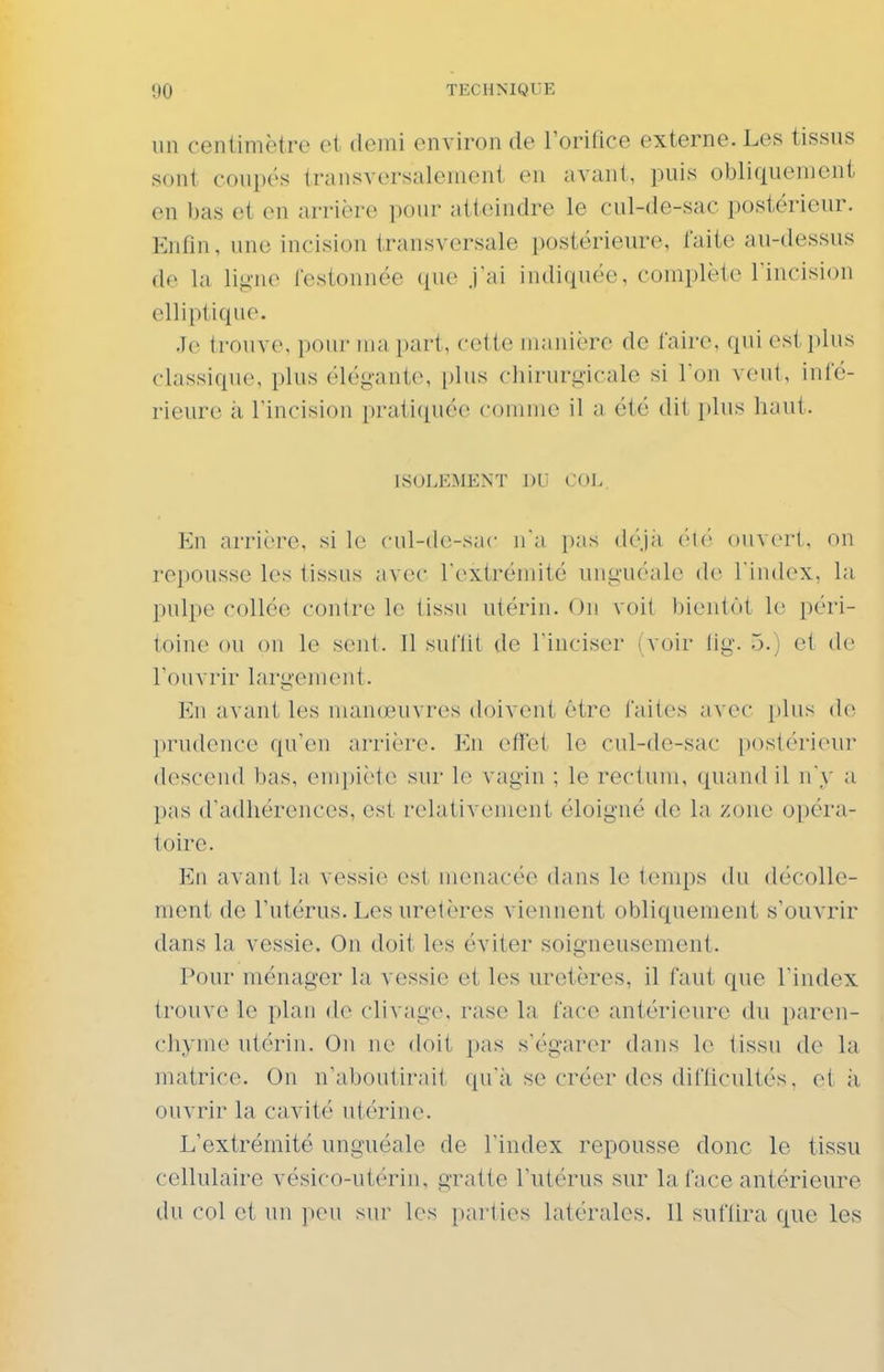 un centimètre et demi environ de rorifice externe. Les tissus sont coupés transversalement en avant, puis obliquement en bas et en arrière pour atteindre le cul-de-sac postérieur. Enfin, une incision transversale postérieure, faite au-dessus de la lig-no fostonnée ({ue J'ai indiquée, complète l'incision elliptique. .Je trouve, pour ma part, cette manière de faire, qui esti)lus classique, plus élégante, plus chirurgicale si l'on veut, infé- rieure à l'incision pratiquée comme il a été dit plus haut. ISOLEMENT DU COL. En arrière, si le cul-de-snc n'a pas (h'Jà ouvert, on repousse les tissus avec l'extrémité uuguéale de l'index, la pulpe collée contre le tissu utérin. Ou voit bientôt 1(î péri- toine ou on le sent. Il suftit de l'inciser (voir lig. 5.) et de rouvrir largement. En avant les tnanceuvres doivent être faites avec plus de prudence qu'en arrière, lùi efïet le cul-de-sac postérieur desceiul bas, enq)iète sur le vagin ; le rectum, quand il n'y a pas d'adhérences, est relativement éloigné de la zone opéra- toire. En avant la vessie est menacée dans le temps du décolle- ment de Tutérus.Les uretères viennent obliquement s'ouvrir dans la vessie. On doit les éviter soigneusement. l'onr ménager la vessie et les uretères, il faut que l'index trouve le plan de clivage, rase la face antérieure du paren- chyme utérin. On ne doit i)as s'égarer dans le tissu de la matrice. On n'aboutii'ait ({u'à se créer des diflicultés, et ii ouvrir la cavité utérine. L'extrémité unguéale de l'index repousse donc le tissu cellulaire vésico-utérin. gratte l'utérus sur la face antérieure du col et un peu sur les pai'ties latérales. 11 suflira que les