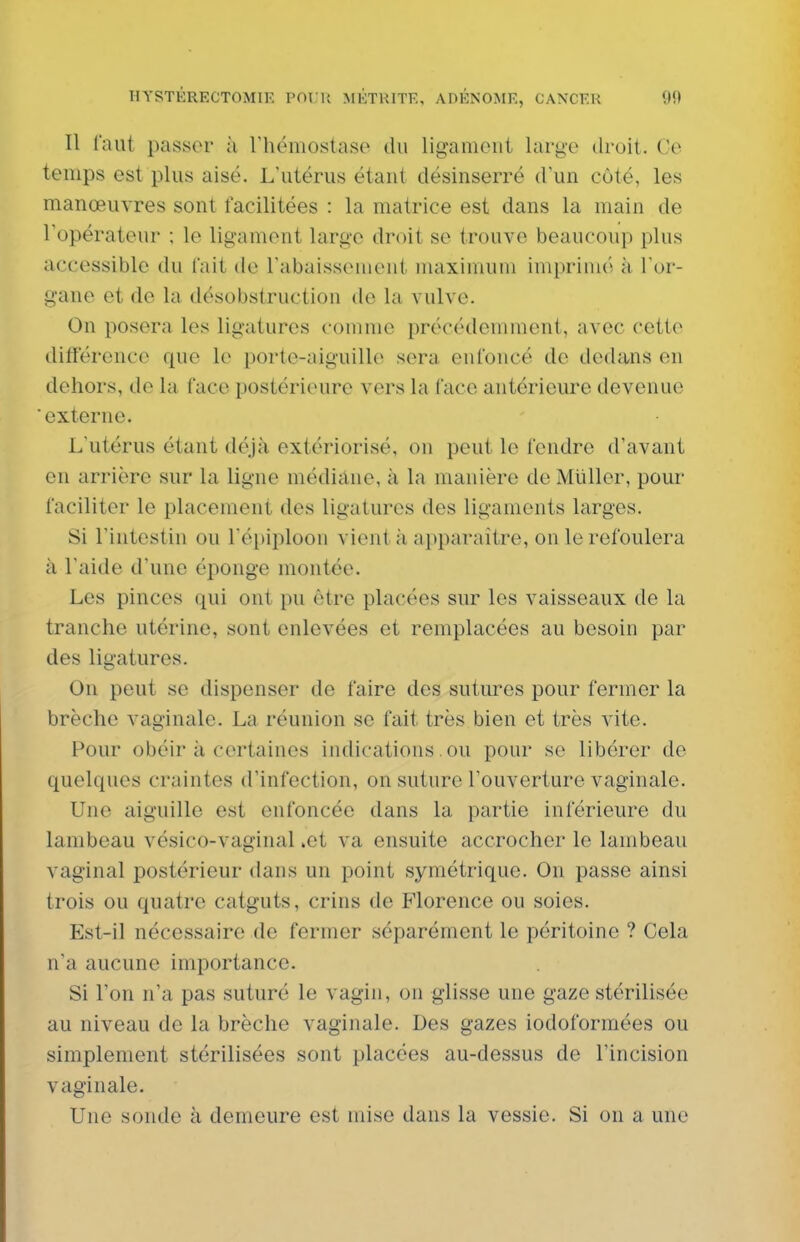 Il faut passer ;i riiémoslase du liganioiil large droit. Ce temps est plus aisé. L'utérus étant désinserré d'un côté, les manœuvres sont facilitées : la matrice est dans la main de l'opérateur ; le ligament large droit se trouve beaucoup plus accessible du fait de l'abaissement iiuiximuni imprimé à. l or- gane et de la désobstruction de la vulve. On posera les ligatures comme précédemment, avec cette différence que le porte-aiguille sera enfoncé de dedans en dehors, de la face postérieure vers la face antérieure devenue externe. L'utérus étant déjà extériorisé, on peut le fendre d'avant en arrière sur la ligne médiane, à la manière de Mliller, pour faciliter le placement des ligatures des ligaments larges. Si l'intestin ou l'épiploon vient à apparaître, on le refoulera à l'aide d'une éponge montée. Les pinces qui ont pu être placées sur les vaisseaux de la tranche utérine, sont enlevées et remplacées au besoin par des ligatures. On peut se dispenser de faire des sutm^es pour fermer la brèche vaginale. La réunion se fait très bien et très vite. Pour obéir à certaines indications. ou pour se libérer de quelques craintes d'infection, on suture l'ouverture vaginale. Une aiguille est enfoncée dans la partie inférieure du lambeau vésico-vaginal .et va ensuite accrocher le lambeau vaginal postérieur dans un point symétrique. On passe ainsi trois ou quatre catguts, crins de Florence ou soies. Est-il nécessaire de fermer séparément le péritoine ? Cela n'a aucune importance. Si l'on n'a pas suturé le vagin, on glisse une gaze stérilisée au niveau de la brèche vaginale. Des gazes iodoformées ou simplement stérilisées sont placées au-dessus de l'incision vaginale. Une sonde à demeure est mise dans la vessie. Si on a une