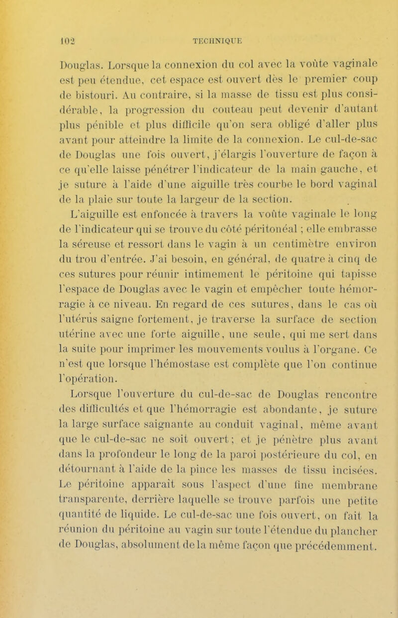 Douglas. Lorsque la connexion du col avec la voûte vaginale est peu étendue, cet espace est ouvert dès le premier coup de bistouri. Au contraire, si la masse de tissu est plus consi- dérable, la progression du couteau peut devenir d'autant plus pénible et plus difïicile qu'on sera obligé d'aller plus avant pour atteindre la limite de la connexion. Le cul-de-sac de Douglas une fois ouvert, J'élargis l'ouverture de façon à ce qu'elle laisse pénétrer rindicateur de la main gauche, et je suture à l'aide d'une aiguille très courbe le bord vaginal de la plaie sur toute la largeur de la section. L'aiguille est enfoncée à travers la voûte vaginale le long de l'indicateur qui se trouve du côté péritonéal ; elle embrasse la séreuse et ressort dans le vagin à un centimètre environ du trou d'entrée. J'ai besoin, en général, de quatre ;i cinq de ces sutures pour réunir intimement le péritoine qui tapisse l'espace de Douglas avec le vagin et empêcher toute hémor- ragie à ce niveau. En regard de ces sutures, dans le cas où l'utérus saigne fortement. Je traverse la surface de section utérine avec une forte aiguille, une seule, qui me sert dans la suite pour imprimer les mouvements voulus à l'organe. Ce n'est que lorsque l'hémostase est complète que l'on continue l'opération. Lorsque l'ouverture du cul-de-sac de Douglas rencontre des dilllcultés et que l'hémorragie est abondante, je suture la large surface saignante au conduit vaginal, même avant que le cul-de-sac ne soit ouvert; et je pénètre plus avant dans la profondeur le long de la paroi postérieure du col, en détournant à l'aide de la pince les masses de tissu incisées. Le péritoine apparaît sous l'aspect d'une fine membrane transparente, derrière laquelle se irou\ (^ i)arfois uuo petite quantité de liquide. Le cul-de-sac une fois ouvert, on fait la réunion du péritoine au vagin sur toute l'étendue du plancher de Douglas, absolument delà même façon ({ue précédemment.