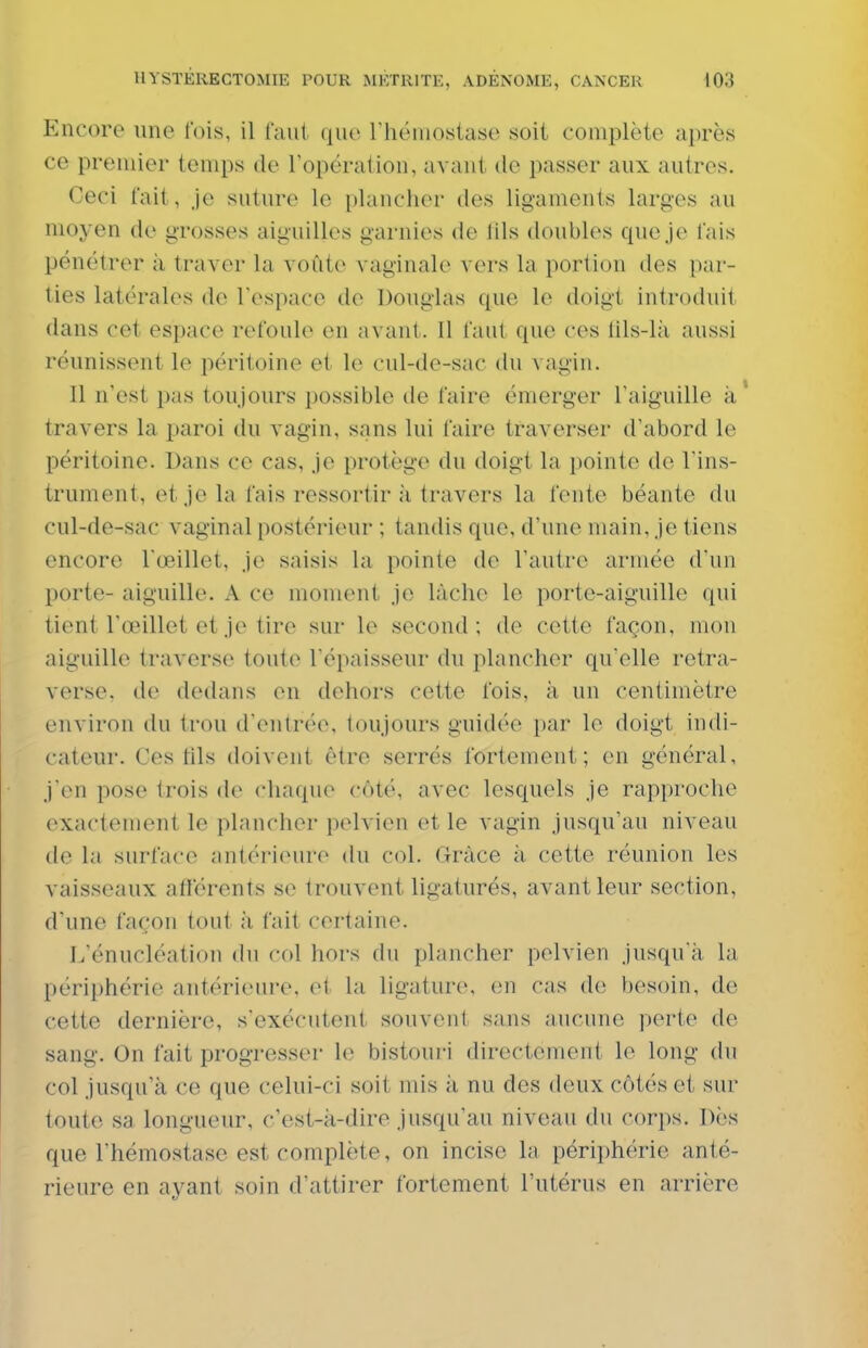 Encore une lois, il l'aul que rhéiiiostase soit complète après ce premier temps de l'opération, avant de passer aux autres. Ceci fait, Je suture le plancher des ligaments larges au moyen de grosses aiguilles garnies de [ils doubles que je lais pénétrer à traver la voûte vaginale vers la portion des par- ties latérales de Tespace de Douglas que le doigt introduit dans cet espace refoule en avant. Il faut que ces lils-là aussi réunissent le péritoine et le cul-de-sac du vagin. Il n'est pas toujours possible de faire émerger l'aiguille à travers la paroi du vagin, sans lui faire traverser d'abord le péritoine. Dans ce cas, je protège du doigt la pointe de l'ins- trument, et je la fais ressortir à travers la fente béante du cul-de-sac vaginal postérieur ; tandis que, d'une main, je tiens encore l'œillet, je saisis la pointe de l'autre armée diin porte- aiguille. A ce moment je lâche le porte-aiguille qui tient l'œillet et je tire sur le second; de cette façon, mon aiguille traverse toute l'épaisseur du plancher qu'elle rotra- verse, de dedans en dehors cette fois, à un centimètre environ du Irou d'entrée, toujours guidée par le doigt indi- cateur. Ces tils doivent être serrés fortement; en général, j'en pose trois de chaque côté, avec lesquels je rapproche exactement le plancher pelvien et le vagin jusqu'au niveau de la surface antérieure du col. Grâce à cette réunion les vaisseaux afférents se trouvent ligaturés, avant leur section, d'une façon tout à fait certaine. L'énucléation du col hors du plancher pelvien jusqu'à la périphérie antérieure, et la ligature, en cas de besoin, de cette dernière, s'exécutent souvent sans aucune perte de sang. On fait progresser le bistouri directement le long (hi col jusqu'à ce que celui-ci soit mis à nu des deux côtés et sur toute sa longueur, c'est-à-dire jusqu'au niveau du corps. Dès que l'hémostase est complète, on incise la périphérie anté- rieure en ayant soin d'attirer fortement l'utérus en arrière