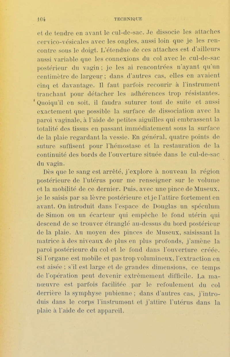 et de tendre en avant le cul-de-sac. Je dissocie les attaches cervico-vésicales avec les ongles, aussi loin que je les ren- contre sous le doigt.. L'étendue de ces attaches est d'ailleurs aussi variable que les connexions du col avec le cul-de-sac postérieur du vagin ; je les ai rencontrées n'ayant qu'un centimètre de largeur ; dans d'autres cas, elles en avaient cinq et davantage. Il faut parfois recourir k l'instrument tranchant pour détacher les adhérences trop résistantes. ' Quoiqu'il en soit, il faudra suturer tout do suite et aussi exactement que possible la surface de dissociation avec la paroi vaginale, à l'aide de petites aiguilles qui embrassent la totalité des tissus en passant immédiatement sous la surface de la plaie regardant la vessie. En général, quatre points de suture suffisent pour l'hémostase et la restauration de la continuité des bords de l'ouverture située dans le cul-de-sac du vagin. Dès que le sang est arrêté, j'explore à nouveau la région, postérieure de l'utérus pour me renseigner sur le volume et la mobilité de ce dernier. Puis, avec une pince de Museux, je le saisis par sa lèvre postérieure et je l'attire fortement en avant. On introduit dans l'espace de Douglas un spéculum de Simon ou un écarteur qui empêche le fond utérin qui descend de se trouver étranglé au-dessus du bord postérieur de la plaie. Au moyen des pinces de Museux, saisissant la matrice à des niveaux de plus en plus profonds, j'amène la paroi postérieure du col et le fond dans l'ouverture créée. Si l'organe est mobile et pas trop volumineux, l'extraction en est aisée ; s'il est large et de grandes dimensions, ce temps de l'opération peut devenir extrêmement difficile. La ma- nœuvre est parfois facilitée par le refoulement du col derrière la symphyse pubienne ; dans d'autres cas, j'intro- duis dans le corps l'instrument et j'attire l'utérus dans la plaie à l'aide de cet appareil.