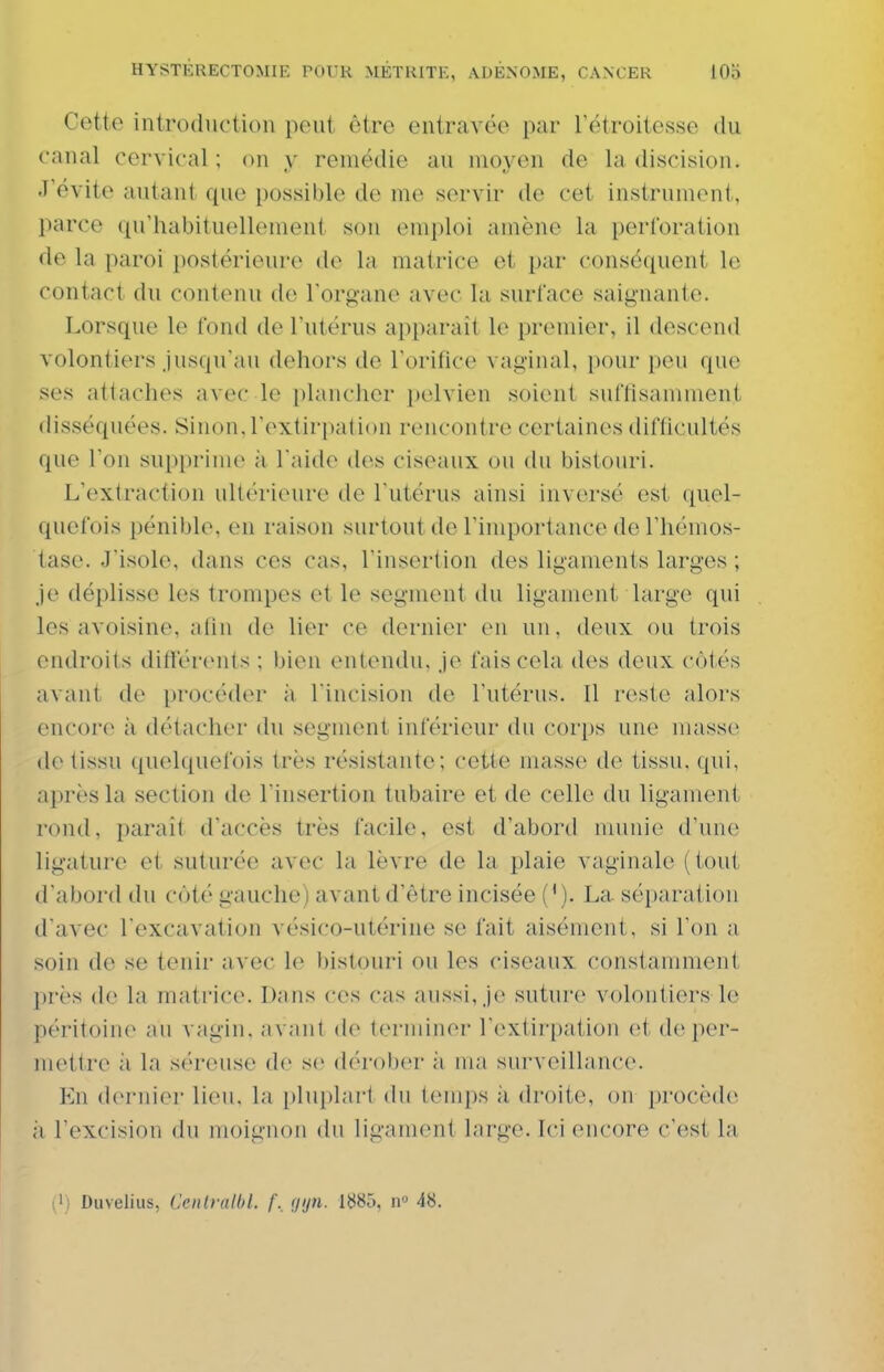 Cette introduction peut être entravée par l'étroitesse du canal cervical ; on y remédie au moyen de la discision. J'évite autant que possible de me servir de cet instrument, parce qu'habituellement son emploi amène la perforation de la paroi postérieure i\o In matrice et par conséquent le contact du contenu de l'organe avec la surface saignante. Lorsque le fond de l'utérus apparaît le premier, il descend volontiers Jusqu'au dehors de l'orifice vaginal, pour peu que ses attaches avec le plancher pelvien soient suffisamment disséquées. Sinon,l'extirpation rencontre certaines difficultés que l'on supprime ii l'aide des ciseaux ou du bistouri. L'extraction ultérieure de l'utérus ainsi inversé est quel- quefois pénible, en raison surtout de l'importance de l'hémos- tase. J'isole, dans ces cas, l'insertion des ligaments larges ; je déplisse les trompes et le segment du ligament large qui les avoisine, afin de lier ce dernier en un, deux ou trois endroits difïerenls ; bien entendu. ']o fais cela des deux côtés avant de procéder à l'incision de l'utérus. Il reste alors encore à détacher du segment inférieur du corps une masse de tissu quelquefois très résistante; cette masse de tissu, qui, après la section de l'insertion tubaire et de celle du ligament rond, paraît d'accès très facile, est d'abord munie d'une ligature et suturée avec la lèvre de la plaie vaginale (tout d'abord du côté gauche) avant d'être incisée (M. La séparation d'avec l'excavation vésico-utérine se fait aisément, si l'on a soin de se tenir avec le bistouri ou les ciseaux constamment ])rès (h' la matrice. Dans ces cas aussi, Je suture volontiers le péritoine au vagin, avant do terminer l'extirpation et de per- mettre à la séreuse de se dérober à ma surveillance. En dernier lieu, la i)lui)lart du temps à droite, on procède à l'excision du moignon du ligament large. Ici encore c'est la |i) Duveliiis, Ceiilralbl. f._ (jijn. 1^85, n» 48.