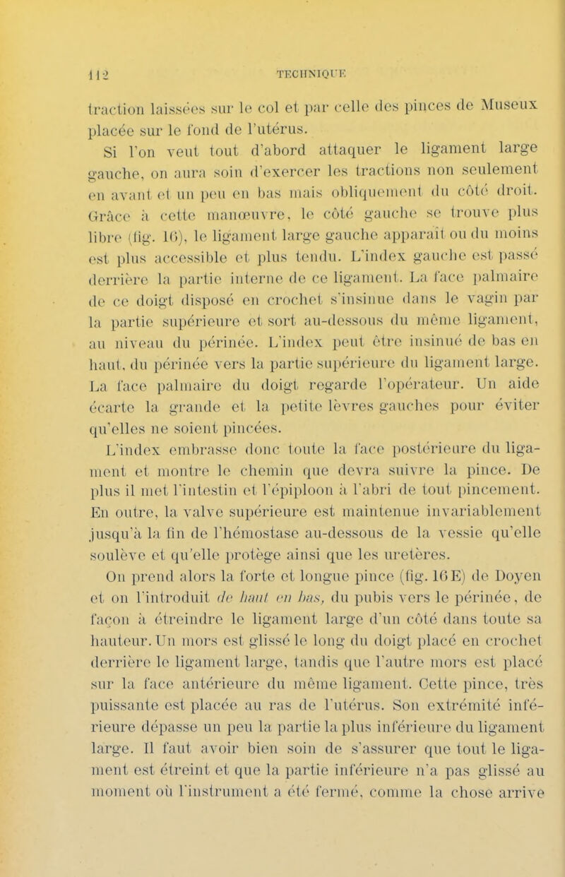 11-2 TECIINIOfF. traction lai.ssécs sur le col et par celle des pinces de Museux placée sur le fond de l'utérus. Si Ion veut tout d'abord attaquer le ligament large ganche, on aura soin d'exercer les tractions non seulement en avant cl un peu en bas mais obliquein(Mit du côté droit. Grâce à cette manœuvre, le côté gauche se trouve plus libre (lig. 10), le ligament large gauche apparaît ou du moins est plus accessible et plus tendu. L'index gauche est passé derrière la partie interne de ce ligament. La lace palmaire de ce doigt disposé en crochet s'insinue dans le vagin par la partie supérieure et sort au-dessous du mémo ligament, au niveau du périnée. L'index peut être insinué de bas en haut, du périnée vers la partie supérieure du ligament large. La tace palmaire du doigt regarde l'opérateur. Un aide écarte la grande et la petite lèvres gauches pour éviter qu'elles ne soient pincées. L'index embrasse donc toute la face postérieure du liga- ment et montre le chemin que devra suivre la pince. De plus il met l'intestin et l'épiploon à l'abri de tout pincement. En outre, la valve supérieure est maintenue invariablement Jusqu'à la lin de l'hémostase au-dessous de la vessie qu'elle soulève et qu'elle protège ainsi que les uretères. On prend alors la forte et longue pince (fig. 16 E) de Doyen et on l'introduit do hatil en J)as, du pubis vers le périnée, de façon à étreindre le ligament large d'un côté dans toute sa hauteur. Un mors est glissé le long du doigt placé en crochet derrière le ligament large, tandis que l'autre mors est placé sur la face antérieure du même ligament. Cette pince, très puissante est placée au ras de l'utérus. Son extrémité infé- rieure dépasse un peu la partie la plus inférieure du ligament large. Il faut avoir bien soin de s'assurer que tout le liga- ment est étreint et que la partie inférieure n'a pas glissé au moment où l'instrument a été fermé, comme la chose arrive