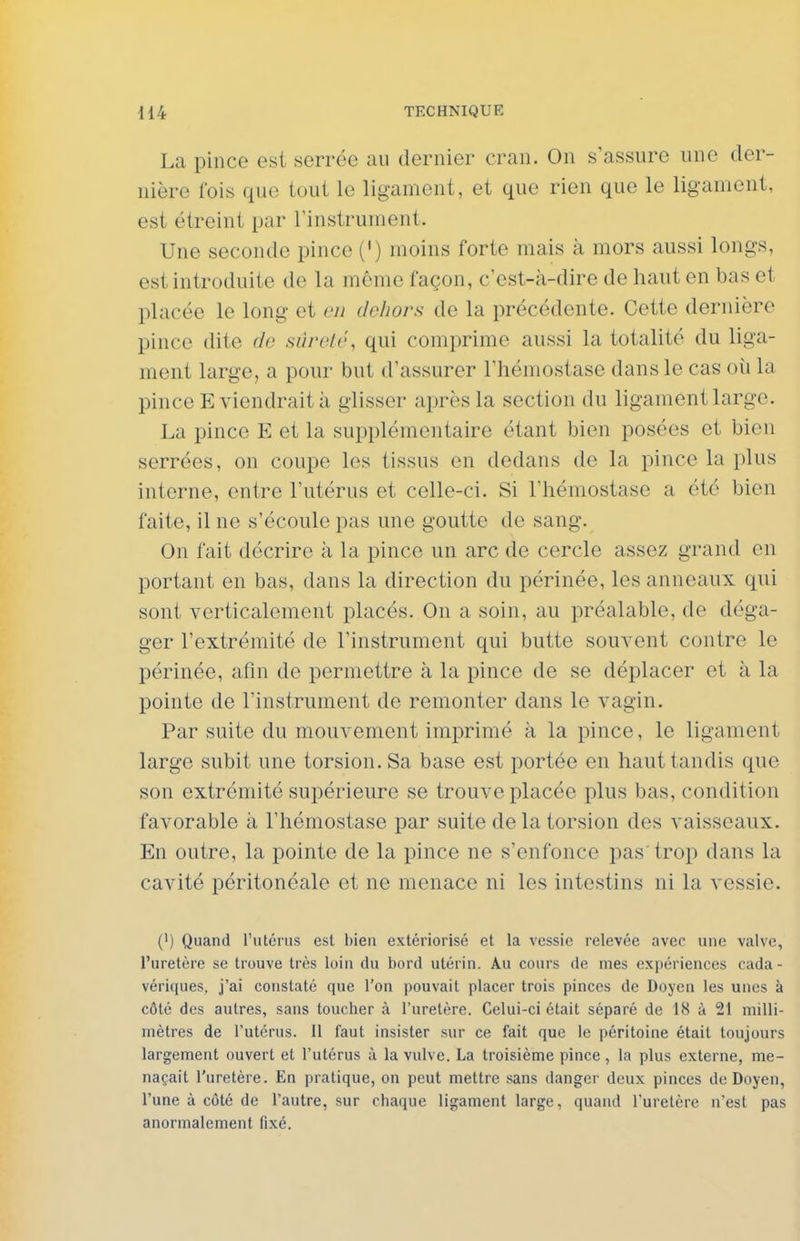 La pince est serrée au dernier cran. On s'assure une der- nière fois que tout le ligament, et que rien que le ligament, est étreint par l'instrument. Une seconde pince (') moins forte mais à mors aussi longs, est introduite de la môme façon, c'est-à-dire de haut en bas et placée le long et en dehors de la précédente. Cette dernière pince dite de sùrelé, qui comprime aussi la totalité du liga- ment large, a pour but d'assurer l'hémostase dans le cas où la pince E viendrait à glisser après la section du ligament large. La pince E et la supplémentaire étant bien posées et bien serrées, on coupe les tissus en dedans de la pince la plus interne, entre l'utérus et celle-ci. Si l'hémostase a été bien faite, il ne s'écoule pas une goutte de sang. On fait décrire à la pince un arc de cercle assez grand en portant en bas, dans la direction du périnée, les anneaux qui sont verticalement placés. On a soin, au préalable, de déga- ger l'extrémité de l'instrument qui butte souvent contre le périnée, afin de permettre à la pince de se déplacer et à la pointe de l'instrument de remonter dans le vagin. Par suite du mouvement imprimé à la pince, le ligament large subit une torsion. Sa base est portée en haut tandis que son extrémité supérieure se trouve placée plus bas, condition favorable à l'hémostase par suite de la torsion des vaisseaux. En outre, la pointe de la pince ne s'enfonce pas'trop dans la cavité péritonéale et ne menace ni les intestins ni la vessie. (') Quand rutcnis est bien extériorisé et la vessie relevée avec une valve, l'uretère se trouve très loin du bord utérin. Au cours de mes expériences cada- vériques, j'ai constaté que l'on pouvait placer trois pinces de Doyen les unes à côté des autres, sans toucher à l'uretère. Celui-ci était séparé de 18 à 21 milli- mètres de l'utérus. 11 faut insister sur ce fait que le péritoine était toujours largement ouvert et l'utérus à la vulve. La troisième pince , la plus externe, me- naçait l'uretère. En pratique, on peut mettre sans danger deux pinces de Doyen, l'une à côté de l'autre, sur chaque ligament large, quand l'uretère n'est pas anormalement fixé.