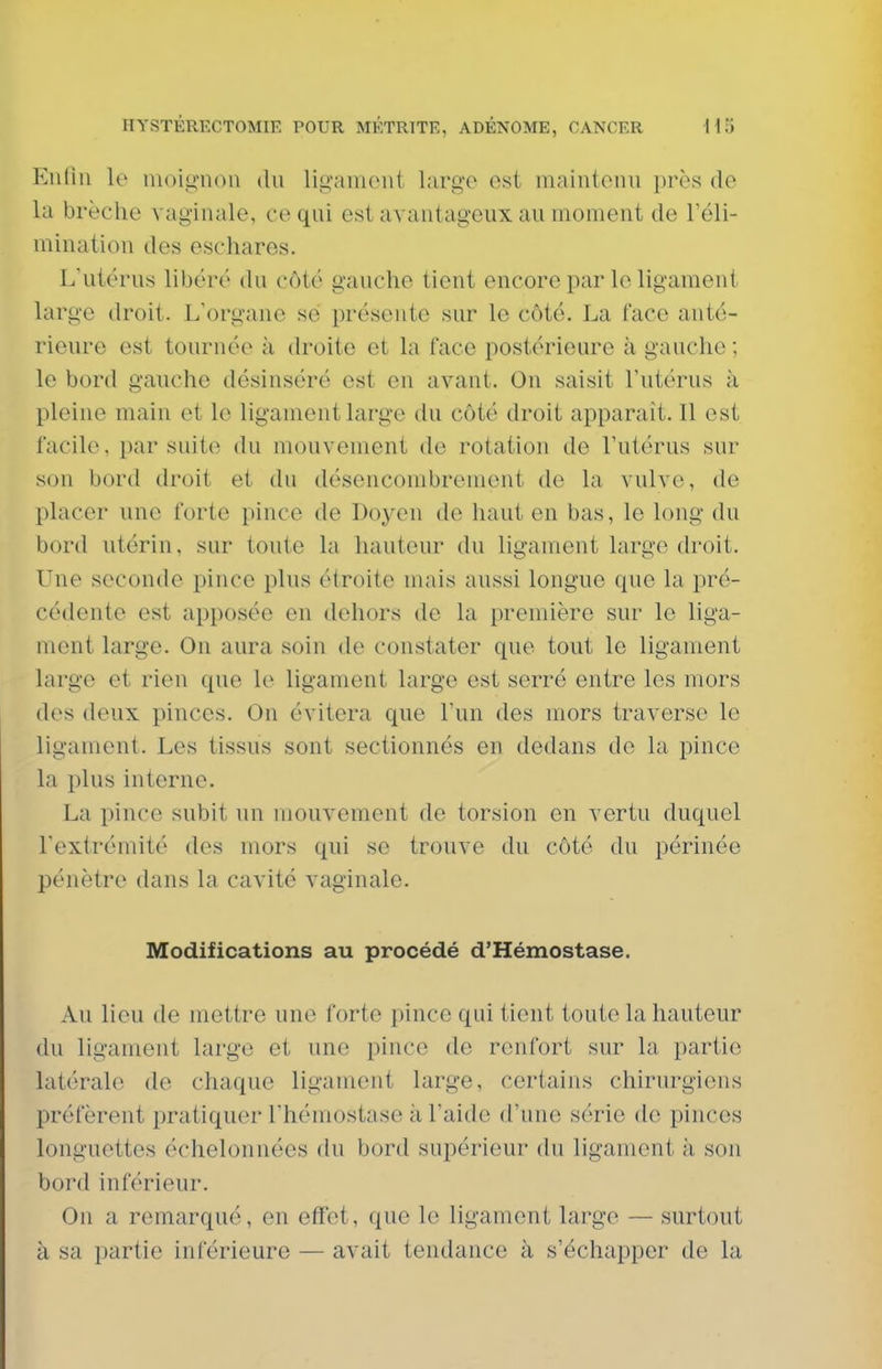 Enfin le luoio-noii du ligament large est maintenu près de la brèche vaginale, ce qui est avantageux au moment de l'éli- mination des eschares. Liitérus libéré du côté gauche tient encore par le ligament large droit. L'organe se présente sur le côté. La face anté- rieure est tournée à droite et la face postérieure à gauche ; le bord gauche désinséré est en avant. On saisit l'utérus à pleine main et le ligament large du côté droit apparaît. Il est facile, par suite du mouvement de rotation do l'utérus sur son bord droit et du désencombrenient de la vulve, de placer une forte pince de Doyen de haut en bas, le long du bord utérin, sur toute la hauteur du ligament large droit. Une seconde pince plus étroite mais aussi longue que la pré- cédente est apposée en dehors de la première sur le liga- ment large. On aura soin de constater que tout le ligament large et rien que le ligament large est serré entre les mors des deux pinces. On évitera que l'un des mors traverse le ligament. Les tissus sont sectionnés en dedans de la pince la plus interne. La pince subit un mouvement de torsion en vertu duquel l'extrémité des mors qui se trouve du côté du périnée pénètre dans la cavité vaginale. Modifications au procédé d'Hémostase. Au lieu de mettre une forte pince qui tient toute la hauteur du ligament large et une pince de renfort sur la partie latérale de chaque ligament large, certains chirurgiens préfèrent pratiquer l'hémostase à l'aide d'une série de pinces longuettes échelonnées du bord supérieur du ligament à son bord inférieur. On a remarqué, en effet, que le ligament large — surtout à sa partie inférieure — avait tendance à s'échapper de la