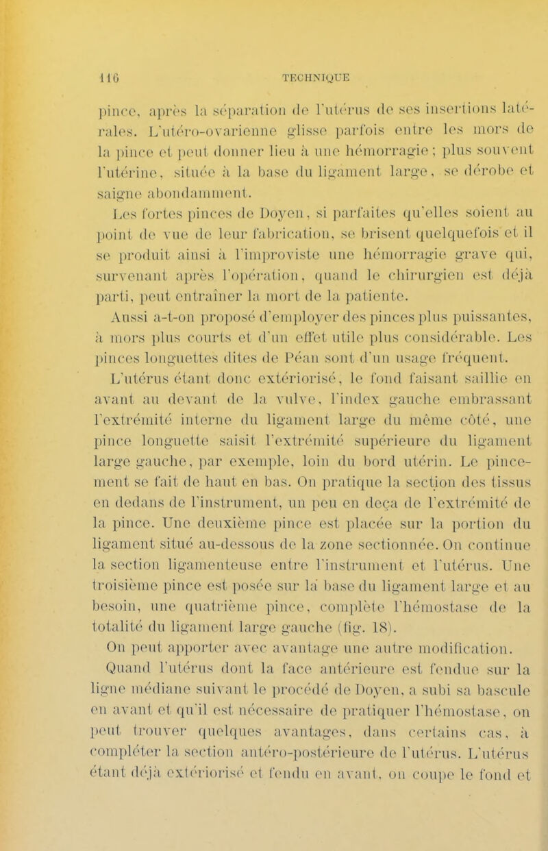 pince, après la séparation de I nU'ru.s do sos insorlions lat('- rales. L'utéro-ovarionne s^-lisso ijarfois ontro les mors do la i)inco ol i)ont donner lieu ;i une héniorrag-io ; plus souvent Tutérino. silu('(^ à la biise du lÎLîauKMit lari^'O, se dérobe et saisine abondamiueiil. Les fortes [ùnces de Doyen, si pai'Caitos qu'elles soient au point de vue de leur Cabrication, se brisent quelquefois et il se produit ainsi ;i riniprovisto une liémorragio grave qui, survenant après l'opération, quand le chirurgien est déjà parti, peut entraîner la mort de la patiente. Aussi a-t-on proposé d'employer des pinces plus puissantes, il mors plus courts et d'un effet utile plus considérable. Les pinces longuettes dites de Péan sont d'un usage fréquent. L'utérus étant, donc extérioris('', le fond faisant saillie en avant au devant de la vulve, Timlex gauche embrassant rextréniiti' interne du ligament large du môme côté, une pince longuette saisit rextrémit(' supérieur(^ du ligament large gauche, par exemple, loin du bord utérin. Le pince- ment se fait de haut en bas. On pratique la section des tissus en dedans de l'instrument, un peu en deçà de l'extrémité do la pince. Une deuxième pince est placée sur la portion du ligament situé an-dessous de la zone sectionnée. On continue j la section ligamenteuse entre l'instruinent et l'utérus. Une j troisième pince est posée sur la' base (hi ligament large et au besoin, une quatrième pince, complète l'hémostase de la totalité du ligament large gauche (fig. 18). On peut ai)porter avec avantage une autre modification. Quaml l'utérus dont la face antérieure est fendue sur la ligne médiane suivant le procédé de Doyen, a subi sa bascule en avant et qu'il est nécessaire de pratiquer l'hémostase, on peut trouver (pielques avantages, dans certains cas, à compléter la section antéi'o-post(>rieure de l'utiuais. L'utérus étant d(''j;i ext('i-ioris('' et fen(hi (>ii avant, on coupe le fond oi