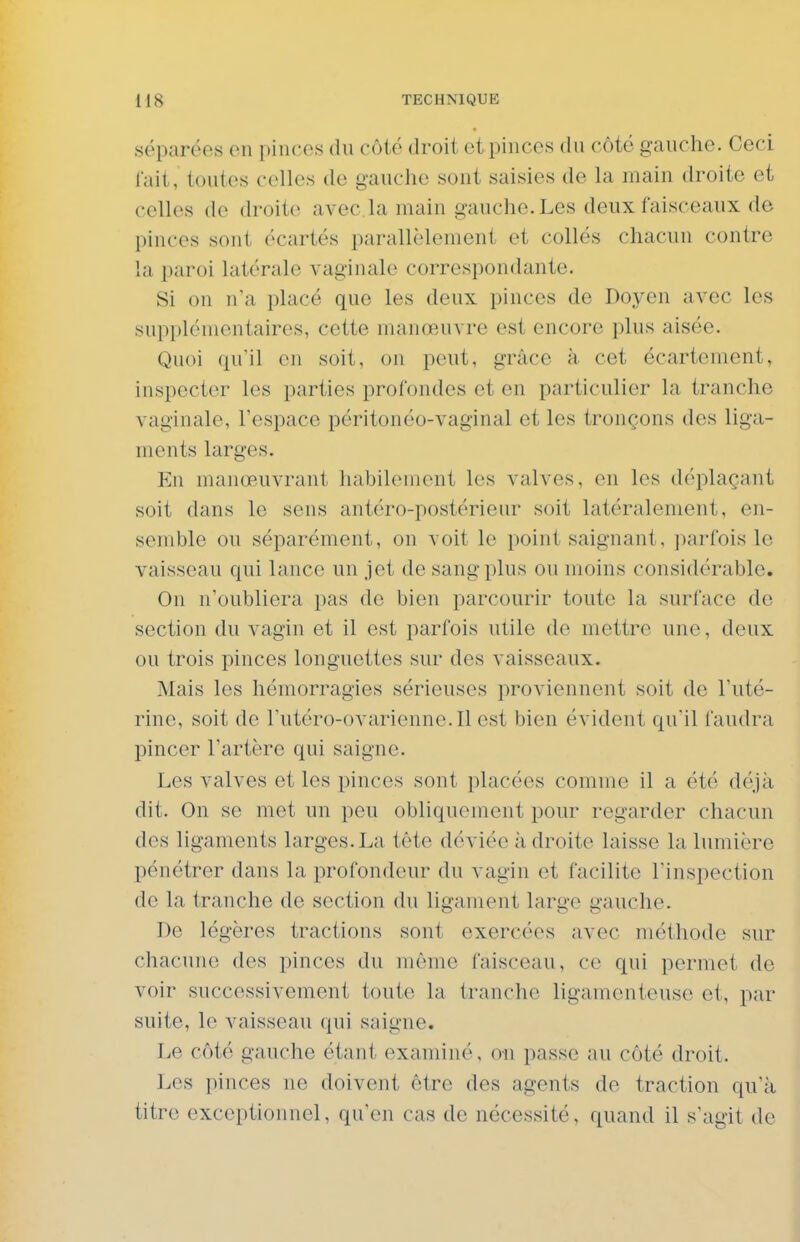 séparées on pinces du côté droit et pinces du côté gauche. Ceci lait, toutes celles de gauche sont saisies de la main droite et celles de droite avec.la main gauche. Les deux faisceaux de pinces sont écartés parallèlement et collés chacun contre la paroi latérale vaginale correspondante. Si on n'a placé que les deux pinces de Doyen avec les supplémentaires, cette manœu\ re est encore plus aisée. Quoi (pi'il en soit, on peut, grâce à cet écartement, inspecter les parties profondes et en particulier la tranche vaginale, l'espace péritonéo-vaginal et les tronçons des liga- ments larges. En manœuvrant habilement les valves, en les déplaçant soit dans le sens antéro-postérieur soit latéralement, en- semble ou séparément, on voit le point saignant, parfois le vaisseau qui lance un jet de sang plus ou moins considérable. On n'oubliera pas de bien parcourir toute la surface de section du vagin et il est parfois utile de mettre une, deux ou trois pinces longuettes sur des vaisseaux. Mais les hémorragies sérieuses proviennent soit de l'uté- rine, soit de l'utéro-ovarienne.Il est bien évident qu'il faudra pincer l'artère qui saigne. Les valves et les pinces sont placées comme il a été déjà dit. On se met un peu obliquement pour regarder chacun des ligaments larges.La tête déviée adroite laisse la lumière pénétrer dans la profondeur du vagin et facilite l'inspection de la tranche de section du ligament large gauche. De légères tractions sont exercées avec méthode sur chacune des pinces du môme faisceau, ce qui permet de voir successivement toute la tranche ligamenteuse et, par suite, le vaisseau qui saigne. Le côté gauche étant examiné, on passe au côté droit. Les pinces no doivent être des agents de traction qu'à titre exceptionnel, qu'en cas de nécessité, quand il s'agit de