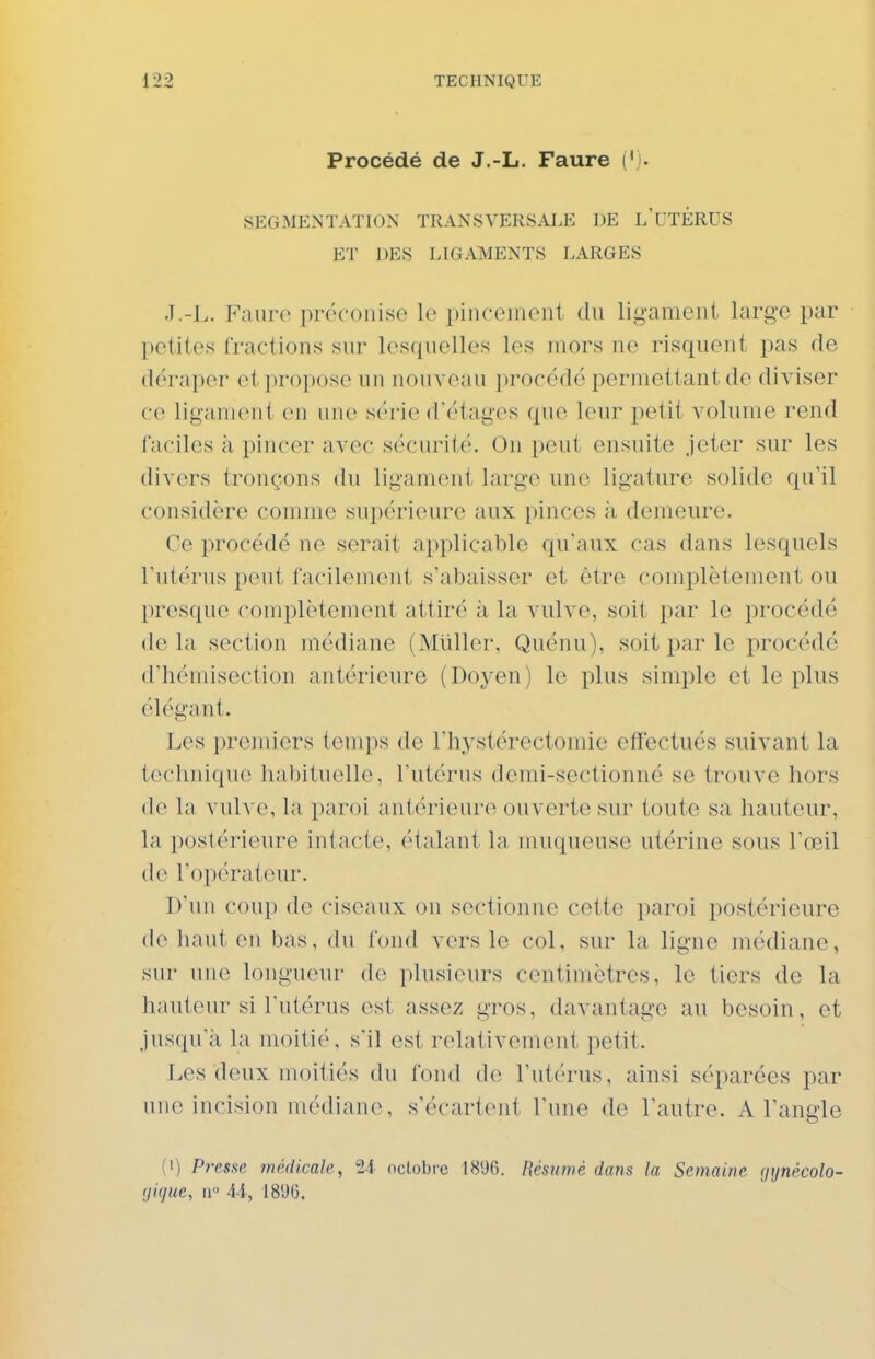 Procédé de J.-L. Faure ('). SEGMENTATION TRANSVERSALE DE L'UTÉRUS ET ])ES LIGAMENTS LARGES J.-L. Faure préconise le pinceiueiii du ligament large par petites fractions sur lesquelles les mors ne risquent pas de déraper et propose un nouveau procédé permettant de diviser ce ligament en une série d'étages que leur petit volume rend faciles à pincer avec sécurité. On peut ensuite jeter sur les divers tronçons du ligament large une ligature solide qu'il considère comme supérieure aux pinces à demeure. Ce procédé ne serait applicable qu'aux cas dans lesquels l'utérus peut facilement s'abaisser et être complètement ou presque complètement attiré à la vulve, soit par le procédé delà section médiane (Millier, Quénu), soit par le procédé d'hémisection antérieure (Doyen) le plus simple et le plus élégant. Les premiers temps de l'hystérectomie effectués suivant la technique habituelle, l'utérus demi-sectionné se trouve hors la vulve, la paroi antérieure ouverte sur toute sa hauteur, la postérieure intacte, étalant la muqueuse utérine sous l'œil de l'opérateur. D'un coup de ciseaux on sectionne cette paroi postérieure de liant eu bas, du fond vers le col, sur la ligne médiane, sur line longueur de plusieurs centimètres, le tiers de la hauteur si l'utérus est assez gros, davantage au besoin, et jusqu'à la moitié, s'il est relativement petit. Les deux moitiés du fond de l'utérus, ainsi séparées par une incision médiane, s'écartent l'une de l'autre. A l'angle (1) Presse médicale, ti octobre 181)6. Résumé dans la Semaine (jynécolo- (jique, II 44, 1896.