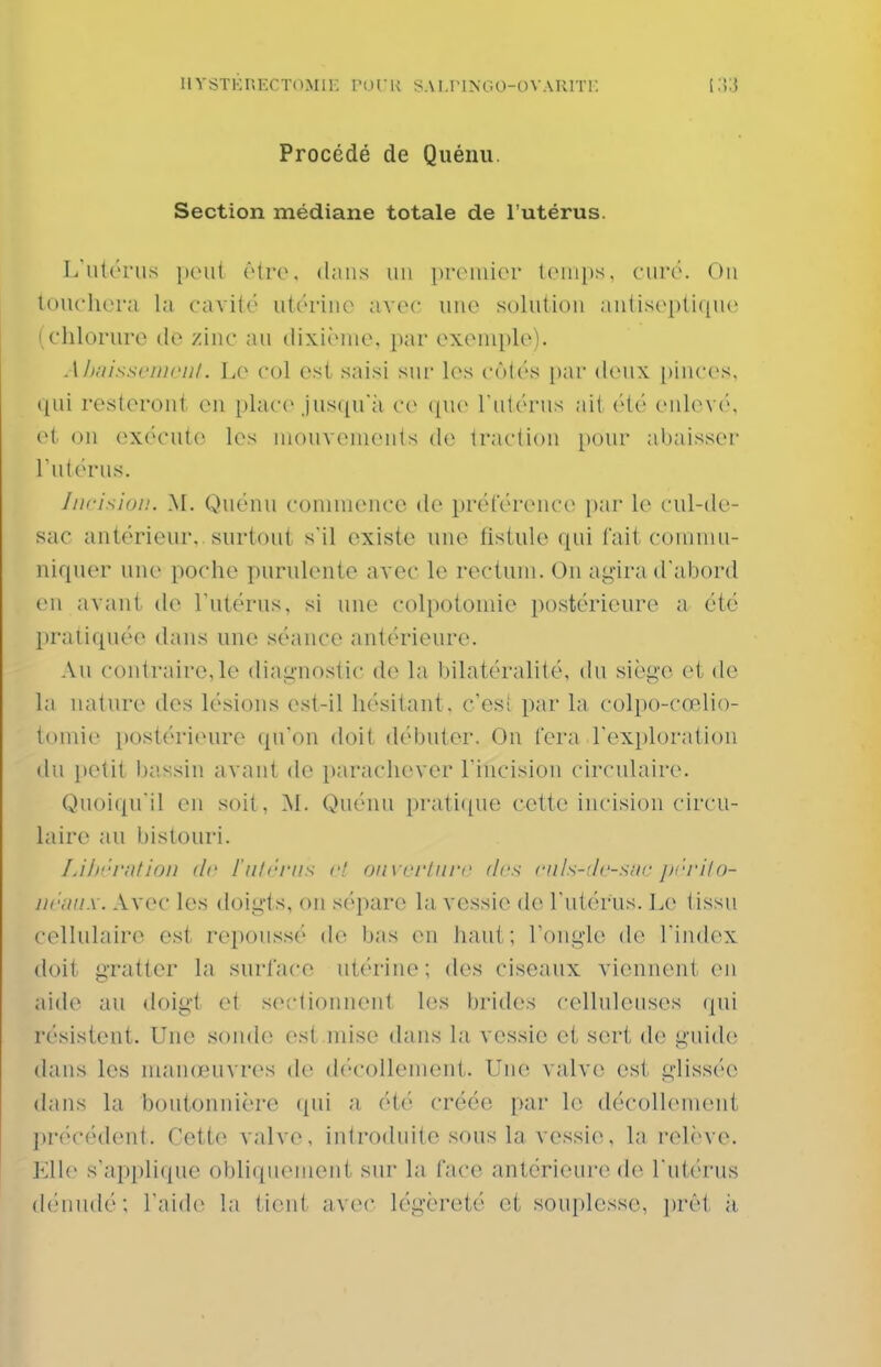 IlYïsTKRECTOMli: POCK S.\ l.IMNOO-OVAUITi: Procédé de Quénu. Section médiane totale de l'utérus. L'utc'nis peut être, dans un proniior l(Mn[)s. curé. On louchera la cavité utérine^ avec une solution antiseptique ' chlorure de zinc au dixième, par exemple). A/);iissr/iii'ii/. Le col est saisi sur les c(M(\s [lar deux [)inces, qui resteront en place Jusqu'il ce ([ue rutérus ait (Ué enlev('\ oi on exécute les mouvements de traction pour abaisser Tutérus. Incision. M. Quénu commence de prcU'érence i)ar le cul-de- sac antérieur,, surtout s'il existe une fistule qui fait commu- niquer une poche purulente avec le rectum. On ag'ira d'abord en avant de l'utérus, si une colpotomie postérieure a été pratiquée dans une séance antérieure. Au contraire,le diag-nostic de la bilatéralité, (hi siège et de la nature des lésions est-il hésitant, c'esî par la colpo-cœlio- tomie i)0stéri(nire qu'on doit débuter. On fera l'exploration (lu petit bassin avant de parachever l'incision circidaire. Quoiqu'il en soit, 'SI. Quénu pratique cette incision circu- laire an bistouri. Lih'''f!ilion (Ir l'ntrrns c! oiivciiiiri' dis cnls-'lc-siu- prrilo- ui'unx. Avec les doigis, on sépare la vessie de l'utérus. Le tissu cellulaire est repoussé de bas en haut; Tongle de l'index doit gratter la surface utérine ; des ciseaux viennent en aide au doigl et sectionnent les brides celluleuses (pii résistent. Une sonde est mise dans la vessie et sert de guide dans les manœuvres de d('collement. Une valve est, glissée dans la boutonnière (pii a été créée par le décollement précédent. Cette valve, introduite sous la vessie, la relève, VXh' s'applique obliquement sur la face antérieure de l'utérus (h'uudé; l'aide la tient avec légèreté et souplesse, i)rêt à