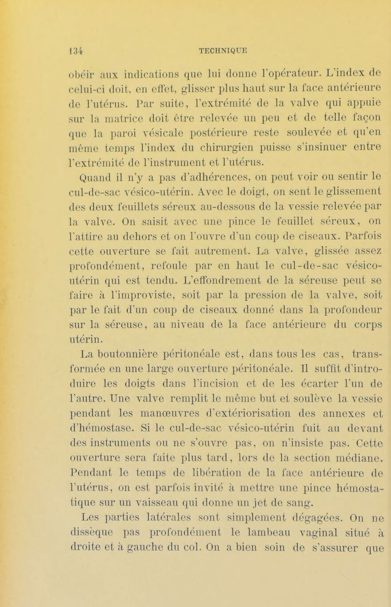 obéir aux indications que lui donne Topérateur. L'index de celui-ci doit, en effet, glisser plus haut sur la face antérieure de Tutérus. Par suite, l'extrémité de la valve qui appuie sur la matrice doit être relevée un peu et de telle façon que la paroi vésicale postérieure reste soulevée et qu'en même temps l'index du chirurgien puisse s'insinuer entre l'extrémité de l'instrument et l'utérus. Quand il n'y a pas d'adhérences, on peut voir ou sentir le cul-de-sac vésico-utérin. Avec le doigt, on sent le glissement des deux feuillets séreux au-dessous de la vessie relevée par la valve. On saisit avec une pince le feuillet séreux, on l'attire au dehors et on l'ouvre d'un coup de ciseaux. Parfois cette ouverture se fait autrement. La valve, glissée assez profondément, refoule par en haut le cul-de-sac vésico- ntérin qui est tendu. L'effondrement de la séreuse peut se faire à l'improviste, soit par la pression de la valve, soit par le fait d'un coup de ciseaux donné dans la profondeur sur la séreuse, au niveau de la face antérieure du corps utérin. La boutonnière péritonéale est, dans tous les cas, trans- formée en une large ouverture péritonéale. Il suffit d'intro- duire les doigts dans l'incision et de les écarter l'un de l'autre. Une valve remplit le même but et soulève la vessie pendant les manœuvres d'extériorisation des annexes et d'hémostase. Si le cul-de-sac vésico-utérin fuit au devant des instruments ou ne s'ouvre pas, on n'insiste pas. Cette ouverture sera faite plus tard, lors de la section médiane. Pendant le temps de libération de la face antérieure de l'utérus, on est parfois invité k mettre une pince hémosta- tique sur un vaisseau qui donne un jet de sang. Les parties latérales sont simplement dégagées. On ne dissèque pas profondément le lambeau vaginal situé à droite et à gauche du col. On a bien soin de s'assurer que