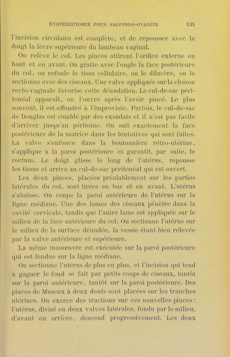 rincision circulaire e«i coiiiplèie, et de repousser avec le (loig't la lèvre supérieure du lambeau vaginal. On relève le col. Les pinces attirent Torifice externe en haut et en avant. On gratte avec l'ongle la face postérieure du col, on refoule le tissu cellulaire, on le dilacère, on le sectionne avec des ciseaux. Une valve appliquée sur la cloison recto-vaginale favorise cette dénudation. Le cul-de-sac péri- tonéal appciraît, on l'ouvre après l'avoir pincé. Le plus souvent, il est effondré à l'iniproviste. Parfois, le cul-de-sac de Douglas est comblé par des exsudats et il n'est pas facile d'arriver jusqu'au péritoine. On suit exactcnieut la face l)ostérieure de la matrice dans les tentatives qui sont faites. La valve s'enfonce dans la boutonnière rétro-utérine, s'applique à la paroi postérieure et garantit, par suite, le rectum. Le doigt glisse le long de l'utérus, repousse les tissus et arrive au cul-de-sac péritonéal qui est ouvert. Les deux pinces, placées préalablement sur les parties latérales du col, sont tirées en bas et en avant. L'utérus s'abaisse. On coupe la paroi antérieure de l'utérus sur la ligne médiane. Une des lames des ciseaux pénètre dans la cavité cervicale, tandis que l'autre lame est appliquée sur le milieu de la face antérieure du col. On sectionne l'utérus sur le milieu de la surface dénudée, la vessie étant bien relevée par la valve antérieure et supérieure. La même manœuvre est exécutée sur la paroi postérieure qui est fendue sur la ligne médiane. On sectionne l'utérus de plus en plus, et l'incision qui tend à gagner le fond se fait par petits coups de ciseaux, tantôt sur la paroi antérieure, tantôt sur la paroi postérieure. Des pinces de Museux à deux dents sont placées sur les tranches utérines. On exerce des tractions sur ces nouvelles pinces : l'utérus, divisé en deux valves latérales, fendu par le milieu, d'avant en arrière, descend progressivement. Les deux