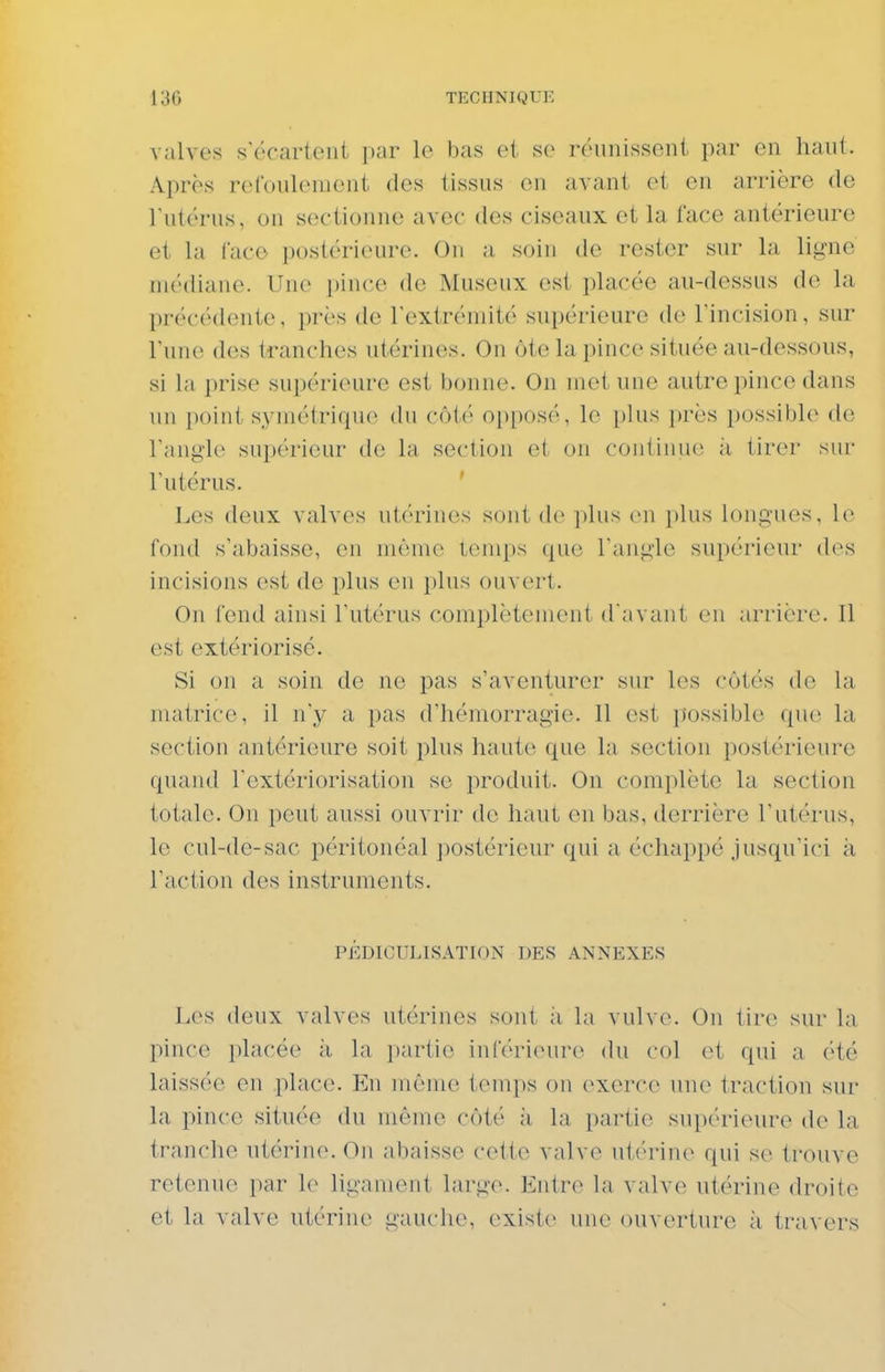 valves s'écartent i)ar le bas et se reninissent par en haut. Après refoulement des tissus en avant et en arrière de Tutérus, on sectionne avec des ciseaux et la face antérieure ^ et la lace postérieure. On a soin de rester sur la ligne médiane. Une pince de Museux est placée au-dessus de la précédente, près de l'extrémité supérieure de l'incision, sur l'une des tranches utérines. On ôte la pince située au-dessous, si la prise supérieure est bonne. On met une autre pince dans un point symétrique du côté opposé, le i)lus près possible de l'angle supérieur de la section et on conlinue ;i tirer sur l'utérus. Les deux valves utx'rincs sont de ])lus en ])lus longues, h- fond s'abaisse, en même temps que l'angle supérieui* des ' incisions est de plus en plus ouvert. On fend ainsi l'utérus complètement d avant en arrière. Il est extériorisé. Si on a soin de ne pas s'aventurer sur les côtés de la matrice, il n'y a pas d'hémorragie. 11 est possible que la section antérieure soit plus haute que la section postérieure ' quand l'extériorisation se produit. On complète la section totale. On peut aussi ouvrir de haut en bas, derrière l'utérus, le cul-de-sac péritonéal postérieur qui a échappé jusqu'ici à l'action des instruments. PÉDICULISATION DES ANNEXES Les deux valves utérines sont ;i la vulve. On tire sur la pince placée à la ])artie inréri(Mire du col et qui a été laissée en .place. En même temps on exerce une traction sur la pince située du même côté ;i la partie supérieure de la tranche utérine. On abaisse cette valve utérine qui se trouve retenue par le ligament large. Entre la valve utérine droite et la valve utérine gauche, existe une ouverture à travers