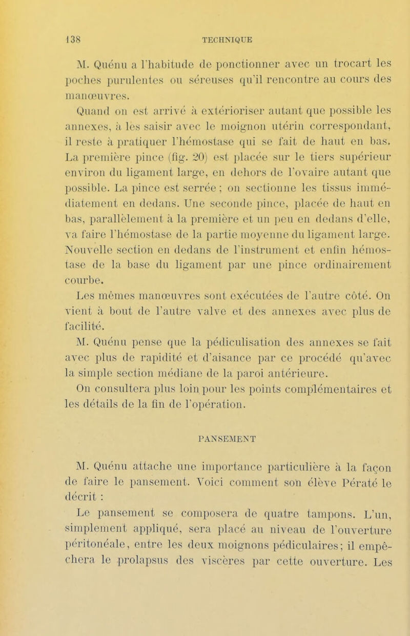 M. Quénu a I habitude de ponctionner avec un trocart les poches purulentes ou séreuses qu'il rencontre au cours des manœuAres. Quand on est arrive'' à extérioriser autant que possible les annexes, à les saisir avec le moignon utérin correspondant, il reste à pratiquer l'hémostase qui se fait de haut en bas. La première pince (tig. 20) est placée sur le tiers supérieur environ du ligament large, en dehors de l'ovaire autant que possible. La pince est serrée ; on sectionne les tissus immé- diatement en dedans. Une seconde pince, placée de liant en bas, parallèlement à la première et un peu en dedans d'elle, va faire l'hémostase de la partie moyenne du ligament large. Nouvelle section en dedans de l'instrument et enfin hémos- tase de la base du ligament par une pince ordinairement courbe. Les mêmes manœuvres sont exécutées de l'autre côté. On vient à bout de l'autre valve et des annexes avec plus de facilité. M. Quénu pense que la pédiculisation des annexes se fait avec plus de rapidité et d'aisance par ce procédé qu'avec la simple section médiane de la paroi antérieure. On consultera plus loin pour les points complémentaires et les détails de la fin de l'opération. PANSEMENT M. Quénu attache une importance particulière à la façon de faire le pansement. Voici comment son élève Pératé le décrit : Le pansement se composera de quatre tampons. L'un, simplement appliqué, sera placé au niveau de l'ouverture péritonéale, entre les deux moignons pédiculaires; il empê- chera le prolapsus des viscères par cette ouverture. Les