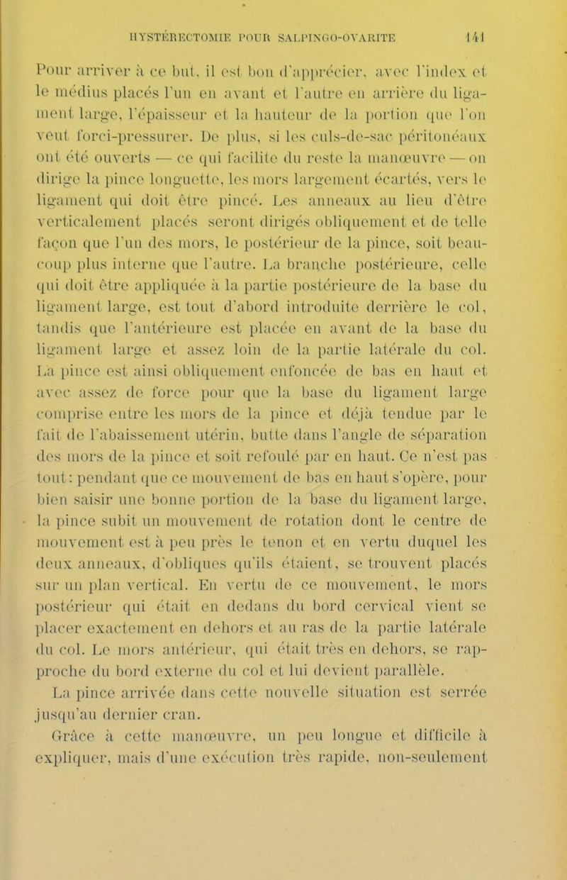 Pour arriver à ce but, il es( hou (rapprôcior. avof l'index et le médius placés l'un eu avant et l'autre en arrière du liga- uieni large, l'épaisseur et la hauteur de la portion que l'on veut forci-pressurer. Do plus, si les culs-de-sac péritouéaux ont été ouverts — ce qui facilite du reste la nuuKeuvre — on dirige la pince longuette, les mors largement écartés, vers le ligament qui doit être pincé. Les anneaux au lieu d'être verticalement placés seront dirigés obliquement et do telle façon que l'un des mors, le postérieur de la pince, soit beau- coup plus interne que l'autre. La branche postérieure, celle (pii doit être appliquée à la partie postérieure de la base du ligament large, est tout d'abord introduite derrière le col, laudis que l'antérieure est placée en avant de la base du ligament large et assez loin (U- la partie latérale du col. La [)ince est ainsi obliquement enfoncée de bas en haut et avec assez de force pour quo la base du ligament large comprise entre les mors de la i)ince et déjà tendue par le fait do l'abaissement utérin, butte dans l'angle de séparation (h's mors de la pince et soit refoulé par en haut. Ce n'est pas tout : pendant que ce mouvement de bas en haut s'opère, pour bien saisir une bonne portion de la base du ligament large, la pince subit un mouvement de rotation dont le centre de mouvement est à peu près le tenon et en vei'tu duquel les deux anneaux, d'obliques qu'ils étaient, se trouvent placés sui' un plan vertical. Eu vertu de ce mouvement, le mors postérieur qui était en dedans du bord cer\'ical vient se placer exactement en dehors et au ras de la i)artie latérale du col. Le mors antérieur, qui était très en dehors, se rap- proche du bord externe du col et lui devient parallèle. La pince arrivée dans cettc^ nouvelle situation est serrée jusqu'au dernier cran. Grâce à cette maïujeuvre, un peu longue et difticile à expliquer, mais d'une exécution très rapide, non-seulement
