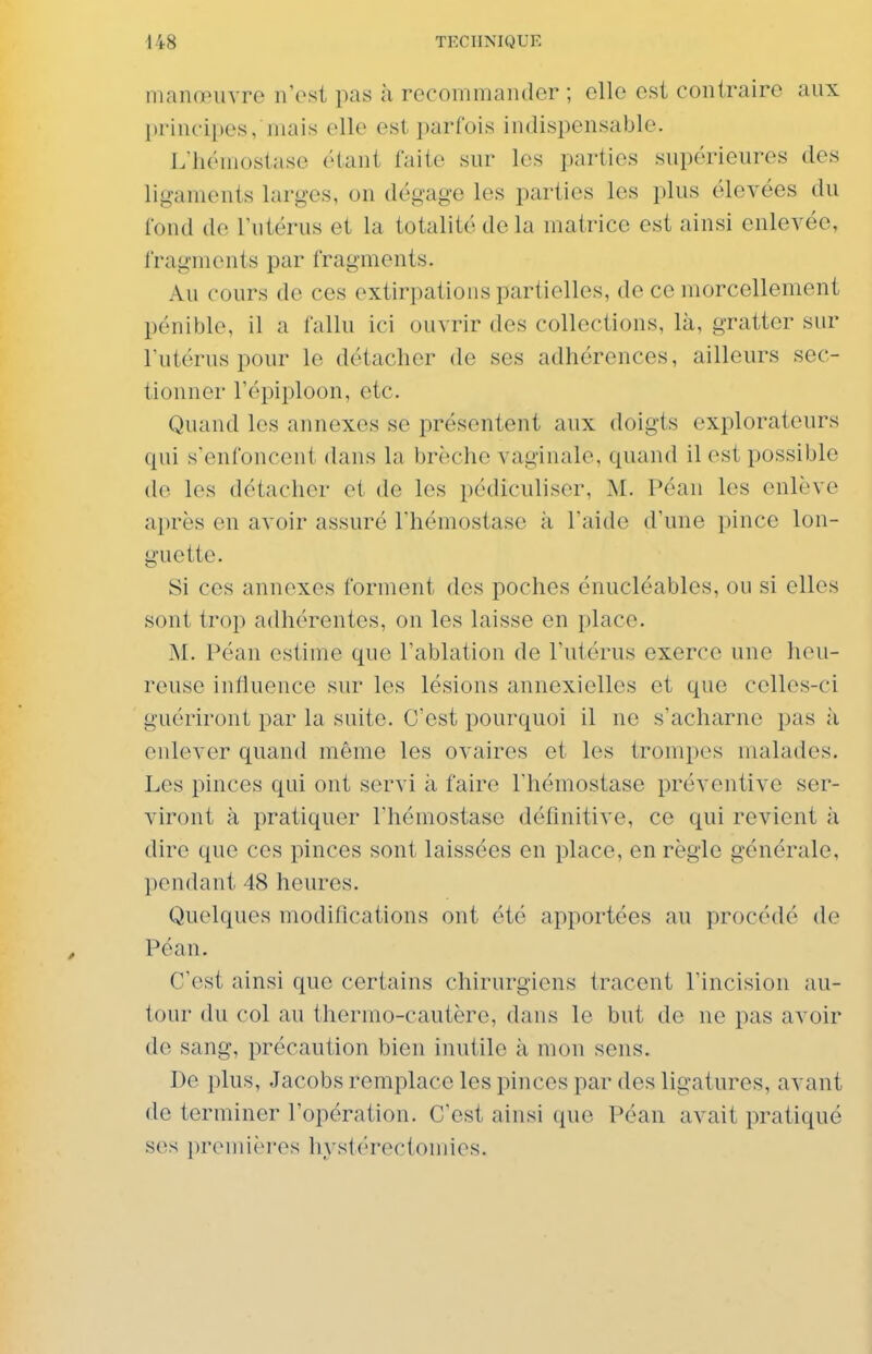 manœuvre n'est pas à recommander ; elle est contraire aux principes, niais elle est parfois indispensable. L'hémostase étant faite sur les parties supérieures des ligaments larges, on dégage les parties les plus élevées du fond de l'utérus et la totalité de la matrice est ainsi enlevée, fragments par fragments. Au cours de ces extirpations partielles, de ce morcellement pénible, il a l'allu ici ouvrir des collections, là, gratter sur l'utérus pour le détacher de ses adhérences, ailleurs sec- tionner l'épiploon, etc. Quand les annexes se présentent aux doigts explorateurs qui s'enfoncent dans la brèche vaginale, quand il est possible de les détacher et de les pédiculiser, M. Péan les enlève après en avoir assuré l'hémostase à l'aide d'une pince lon- guette. Si ces annexes forment des poches énucléables, ou si elles sont trop adhérentes, on les laisse en place. M. Péan estime que l'ablation de l'utérus exerce une heu- reuse influence sur les lésions annexielles et que celles-ci guériront par la suite. C'est pourquoi il ne s'acharne pas à enlever quand même les ovaires et les trompes malades. Les pinces qui ont servi à faire l'hémostase préventive ser- viront à pratiquer l'hémostase définitive, ce qui revient à dire que ces pinces sont laissées en place, en règle générale, pendant 48 heures. Quelques modifications ont été apportées au procédé de Péan. C'est ainsi que certains chirurgiens tracent l'incision au- tour du col au thermo-cautère, dans le but de ne pas avoir de sang, précaution bien inutile à mon sens. De plus, Jacobs remplace les pinces par des ligatures, avant de terminer l'opération. C'est ainsi que Péan avait pratiqué ses premièi-es hystérectomies.