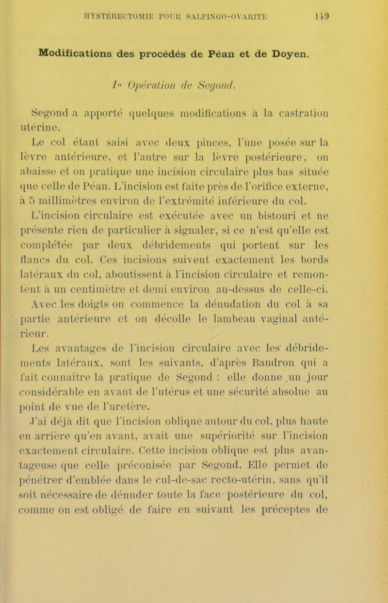 Modifications des procédés de Péan et de Doyen. h Opéi'ulion de Soyond. Segond a apporté quelques modifications à la castration utérine. Le col étant saisi avec deux pinces. Tune posée sur la lèvre antérieure, et l'autre sur Li lèvre postérieure, ou nbaisse et on pratique une incision circulaire plus bas située que celle de Péan. L'incision est faite près de l'orifice externe, à 5 millimètres environ de l'extrémité inférieure du col. L'incision circulaire est exécutée avec un bistouri et ne présente rien de particulier à signaler, si ce n'est qu'elle est complétée par deux débridements qui portent sur les fiancs du col. Ces incisions suivent exactement les bords latéraux du col, aboutissent à l'incision circulaire et remon- tent à un centimètre et demi environ au-dessus de celle-ci. Avec les doigts on commence la dénudation du col à sa partie antérieure et on décolle le lambeau vaginal anté- rieur. I^es avantages de l'incision circulaire avec les' débride- monts lattu'aux, sont les suivants, d'après Baudron qui a fait connaître la pratique de Segond : elle donne .un jour considérable en avant de l'utérus et une sécurité, absolue au point de vue de l'uretère. J'ai déjà dit que l'incision oblique autour du col, plus haute en arrière qu'en avant, avait une supériorité sur l'incision exactement circulaire. Cette incision oblique est plus avan- tageuse que celle préconisée par Segond. Elle permet de pénétrer d'emblée dans le cul-de-sac recto-utérin, sans qu'il soit nécessaire de dénuder toute la face-postérieure du col, comme on est obligé de faire en suivant les préceptes de