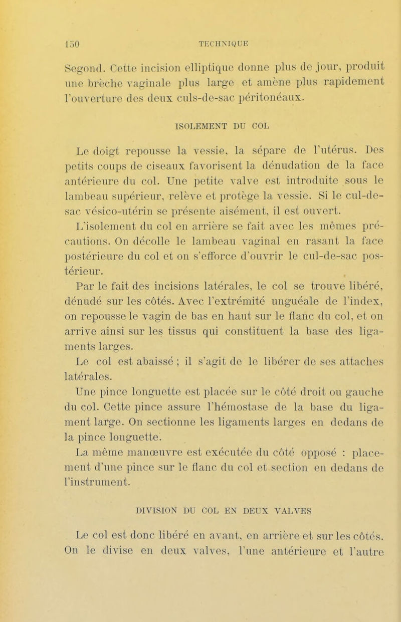i;.o TECHM(.»L!E Sogond. Cette incision elliptique donne plus de jour, produit une brèche vaginale plus large et amène plus rapidement l'ouverture des deux culs-de-sac péritonéaux. ISOLEMENT DU COL Lo doigt repousse la vessie, la sépare de l'utérus. Des petits coups de ciseaux favorisent la dénudation de la face antérieure du col. Une petite valve est introduite sous le lambeau supérieur, relève et protège la vessie. Si le cul-de- sac vésico-utérin se présente aisément, il est ouvert. Llsolement du col en arrière se fait avec les mêmes pré- cautions. On décolle le lambeau vaginal en rasant la face postérieure du col et on s'efforce d'ouvrir le cul-de-sac pos- térieur. Par le fait des incisions latérales, le col se trouve libéré, dénudé sur les côtés. Avec l'extrémité unguéale de l'index, on repousse le vagin de bas en haut sur le flanc du col, et on arrive ainsi sur les tissus qui constituent la base des liga- ments larges. Le col est abaissé ; il s'agit de le libérer de ses attaches latérales. Une pince longuette est placée sur le côté droit ou gauche du col. Cette pince assure l'hémostase de la base du liga- ment large. On sectionne les ligaments larges en dedans de la pince longuette. La même manœuvre est exécutée du côté opposé : place- ment d'une i)ince sur le flanc du col et section en dedans de l'instrument. DIVISION DU COL EN DEUX VALVES Le col est donc libéré en avant, en arrière et sur les côtés. On le divise en deux valves, l'une antérieure et l'autre