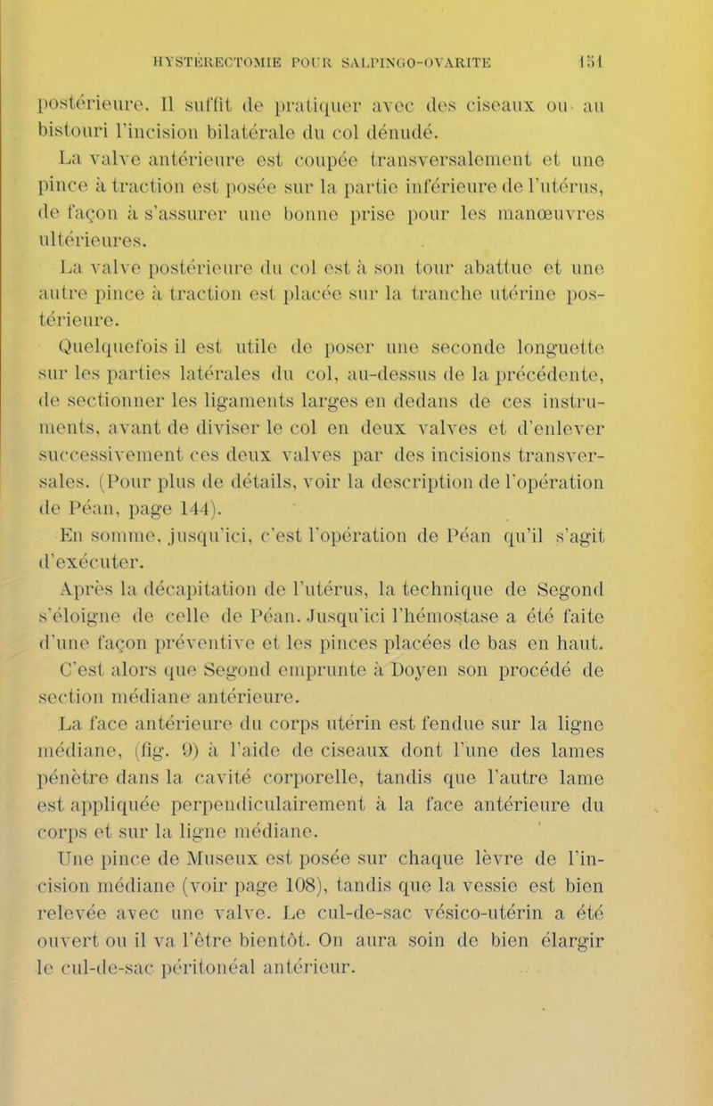 postérieure. Il suffit do pratiquer avec des ciseaux ou au bistouri Tincision bilatérale du col dénudé. La valve antérieure est coupée transversalement et une pince il traction est posée sur la partie inférieure de l'utérus, de façon à s'assurer une bonne prise pour les manœuvres ultérieures. l.a valve postérieure du col est h son tour abattue et une autre pince à traction est placée sur la tranche utérine pos- térieure. Quelquefois il est utile de poser une seconde longuette sur les parties latérales du col, au-dessus de la précédente, de sectionner les ligaments larges en dedans de ces instru- ments, avant de diviser le col en deux valves et d'enlever successivement ces deux valves par des incisions transver- sales. (Pour plus de détails, voir la description de l'opération de Péan, page 144). En somme, jusqu'ici, c'est l'opération de Péan qu'il s'agit d'exécuter. Après la décapitation de l'utérus, la technique de Segond s'éloigne de celle de Péan. Jusqu'ici l'hémostase a été faite d'une façon préventive et les pinces placées de bas en haut. C'est alors que Segond emprunte à Doyen son procédé de section médiane antérieure. La face antérieure du corps utérin est fendue sur la ligne médiane, (fîg. 9) à l'aide de ciseaux dont l'une des lames pénètre dans la cavité corporelle, tandis que l'autre lame est appliquée perpendiculairement à la face antérieure du corps et sur la ligne médiane. Une pince de Museux est posée sur chaque lèvre de l'in- cision médiane (voir page 108), tandis que la vessie est bien relevée avec une valve. Le cul-de-sac vésico-utérin a été ouvert ou il va l'être bientôt. On aura soin de bien élargir le cul-de-sac péritonéal antérieur.