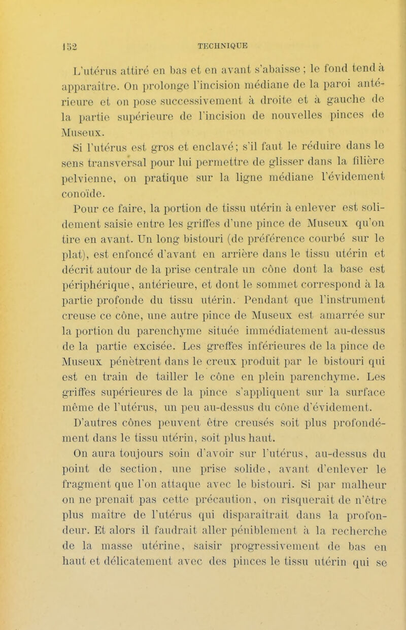 L'utérus attiré en bas et en avant s'abaisse ; le fond tend à apparaître. On prolonge l'incision médiane de la paroi anté- rieure et on pose successivement à droite et à gauche de la partie supérieure de l'incision de nouvelles pinces de Museux. Si l'utérus est gros et enclavé; s'il faut le réduire dans le sens transversal pour lui permettre de glisser dans la filière pelvienne, on pratique sur la ligne médiane l'évidement conoïde. Pour ce faire, la portion de tissu utérin à enlever est soli- dement saisie entre les griffes d'une pince de Museux qu'on tire en avant. Un long bistouri (de préférence courbé sur le plat), est enfoncé d'avant en arrière dans le tissu utérin et décrit autour de la prise centrale un cône dont la base est périphérique, antérieure, et dont le sommet correspond à la partie profonde du tissu utérin. Pendant que l'instrument creuse ce cône, une autre pince de Museux est amarrée sur la portion du parenchyme située immédiatement au-dessus de la partie excisée. Les greffes inférieures de la pince de Museux pénètrent dans le creux produit par le bistouri qui est en train de tailler le cône en plein parenchyme. Les griffes supérieures de la pince s'appliquent sur la surface même de l'utérus, un peu au-dessus du cône d'évidement. D'autres cônes peuvent être creusés soit plus profondé- ment dans le tissu utérin, soit plus haut. On aura toujours soin d'avoir sur l'utérus, au-dessus du point de section, une prise solide, avant d'enlever le fragment que l'on attaque avec le bistouri. Si par malheur on ne prenait pas cette précaution, on risquerait de n'être plus maître de l'utérus qui disparaîtrait dans la profon- deur. Et alors il faudrait aller péniblement ;i la recherche de la masse utérine, saisir progressivement de bas en haut et délicatement avec des pinces le tissu utérin qui se