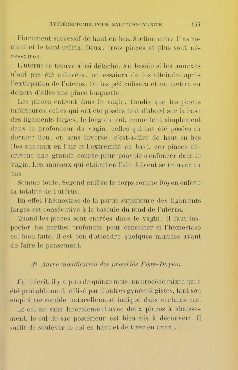 Pincement succes.sil' de haut en bas. Section entre l'instru- ment et le bord utérin. Deux, trois pinces et plus sont né- cessaires. L'ntérns se trouve ainsi détaché. Au besoin si les annexes n'ont pas été enlevées, on essaiera de les atteindre après l'extirpation de l'utérus. On les pédiculisera et on mettra en dehors d'elles une pince longuette. Les pinces entrent dans le vagin. Tandis que les pinces inférieures, celles qui ont été posées tout d'abord sur la base des ligaments larges, le long du col, remontent simplement dans la profondeur du vagin, celles qui ont été posées en dernier lieu, en sens inverse, c'est-k-dire de haut en bas (les anneaux en l'air et l'extrémité en bas), ces pinces dé- crivent une grande courbe pour pouvoir s'enfoncer dans le vagin. Les anneaux qui étaient en l'air doivent se trouver en bas Somme toute, Segond enlève le corps comme Doyen enlève la totalité de l'utérus. En effet l'hémostase de la partie supérieure des ligaments larges est consécutive à la bascule du fond de l'utérus. Quand les pinces sont entrées dans le vagin, il faut ins- pecter les parties profondes pour constater si l'hémostase est bien faite. Il est bon d'attendre quelques minutes avant de faire le pansement. :2° Antre modification des procédés Péan-Doyeu. J'ai décrit, il y a i)lus de quinze mois, un procédé mixte qui a été probablement utilisé par d'autres gynécologistes, tant son emploi me semble naturellement indiqué dans certains cas. Le col est saisi latéralement avec deux pinces à abaisse- ment, le cul-de-sac postérieur est bien mis à découvert. Il suffit de soulever le col en haut et de tirer en avant.