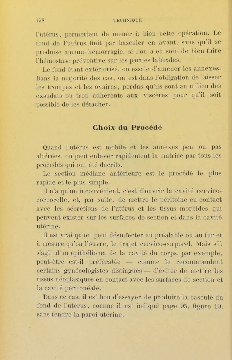 riitcrus, pernicttoiit de mener à bien cette opération. Le fond do rutérus Unit par basculer en avant, sans qu'il se produise aucune liémorragie, si l'on a eu soin de bien faire l'hémostase préventive sur les parties latérales. Le fond étant extériorisé, on essaie d'amener les annexes. Dans la majorité des cas, on est dans l'obligation de laisser les trompes et les ovaires, perdus qu'ils sont au milieu des exsudats ou trop adhérents aux viscères pour qu'il soit possible de les détacher. Choix du Procédé. Quand l'utérus est mobile et les annexes peu ou pas altérées, on peut enlever rapidement la matrice par tous les procédés qui ont été décrits. Le section médiane antérieure est le procédé le plus rapide et le plus simple. Il n'a qu'un inconvénient, c'est d'ouvrir la cavité cervico- corporelle, et, par suite, de mettre le péritoine en contact avec les sécrétions de l'utérus et les tissus morbides qui peuvent exister sur les surfaces de section et dans la cavité utérine. Il est vrai qu'on peut désinfecter au préalable ou au fur et à mesure qu'on l'ouvre, le trajet cervico-corporel. Mais s'il s'agit d'un épithélioma de la cavité du corps, par exemple, peut-être est-il préférable — comme le recommandent certains gynécologistes distingués — d'éviter de mettre les tissus néoplasiques en contact avec les surfaces de section et la cavité péritonéale. Dans ce cas, il est bon d'essayer de produire la bascule du fond de l'utérus, comme il est indiqué page 95, figure 10, sans fendre la paroi utérine.