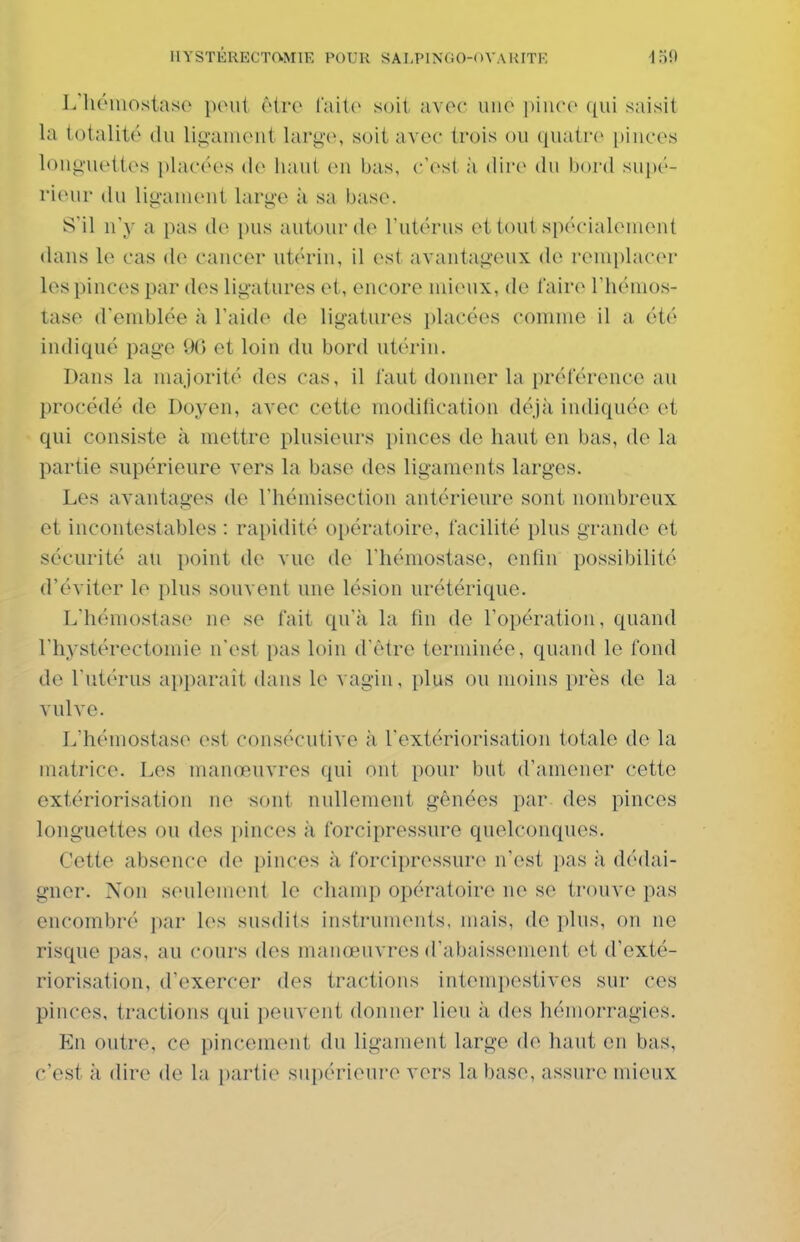L'hômostaso peut être laite soit avoc une |)iii('(' qui saisit la totalité du ligauient largo, soit avec trois ou quatre innces longuettes placées de haut en bas, c'est ;i dire du bord supé- rieur du ligament large à sa base. S'il n'y a pas de pus autour de l'utérus et tout spécialement dans le cas de cancer utérin, il est avantageux de remplacer les pinces par des ligatures et, encore mieux, de faire l'hémos- tase d'emblée à l'aide de ligatures placées comme il a été indiqué page 96 et loin du bord utérin. Dans la majorité des cas, il faut donner la préférence au procédé de Doyen, avec cette modification déjà indiquée et qui consiste à mettre plusieurs pinces de haut en bas, de la partie supérieure vers la base des ligaments larges. Les avantages de l'hémisection antérieure sont nombreux et incontestables : rapidité opératoire, facilité plus grande et sécurité au point de vue de l'hémostase, enfin possibilité d'éviter le plus souvent une lésion urétérique. L'hémostase ne se fait qu'à la fin de l'opération, quand l'hystérectomie n'est pas loin d'être terminée, quand le fond de l'utérus apparaît dans le vagin, plus ou moins près de la vulve. L'hémostase est consécutive à l'extériorisation totale de la matrice. Les manœuvres qui ont pour but d'amener cette extériorisation ne sont nullement gênées par. des pinces longuettes ou des pinces à forcipressure quelconques. Cette absence de pinces à forcipressure n'est pas à dédai- gner. Non seulement le champ opératoire ne se trouve pas encombré par les susdits instruments, mais, de plus, on ne risque pas, au cours des manœuvres d'abaissement et d'exté- riorisation, d'exercer des tractions intempestives sur ces pinces, tractions qui peuvent donner lieu à des hémorragies. En outre, ce pincement du ligament large de haut en bas, c'est à dire de la partie supérieui-e vers la base, assure mieux